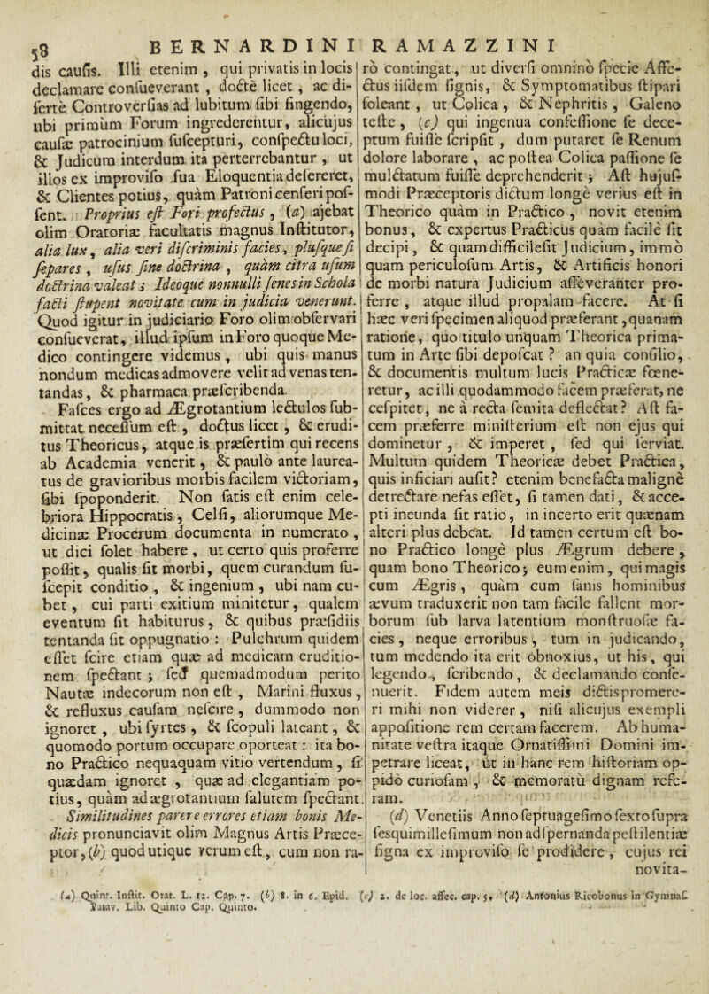 dis caufis. Illi etenim , qui privatis in locis declamare confueverant , dobte licet , ac di- ferte Controverfias ad lubitum (ibi fingendo, nbi primum Forum ingrederentur, alicujus caufic patrocinium fufcepturi, confpe£tuloci, 6c Judicum interdum ita perterrebantur , ut illos ex improvifo Jua Eloquentia defeneret, & Clientes potius r quam Patroni cenferipof- fent. Proprius eft Fori profeftus, (a) ajebat olim Oratori* facultatis magnus Inftitutor, alia lux, alia veri difcriminis faciesplufiquefi fepares , ufus fine doBrina , quam citra ufium do ftrina valeat s Ideoque nonnulli fienesin Schola fafti ftapcnt novitate cum in judicia venerunt. Quod igitur in judiciario Foro olim obfervari j confueverat , illud ipfum inForo quoque Me¬ dico contingere videmus, ubi quis manus nondum medicas admovere velit ad venas ten- tandas, Sc pharmaca praefcribenda. Falces ergo ad iEgrotantium le&ulos fub- mittat neceflum eft , doftus licet, & erudi¬ tus Theoricus, atque is prsefertim qui recens ab Academia venerit, & paulo ante laurea¬ tus de gravioribus morbis facilem victoriam, fibi fpoponderit. Non fatis eft enim cele¬ briora Hippocratis, Celfi, aliorumque Me- dicin* Procerum documenta in numerato, ut dici folet habere , ut certo quis proferre pofiit, qualis fit morbi, quem curandum fu- fcepit conditio , ingenium , ubi nam cu- bet, cui parti exitium minitetur, qualem eventum fit habiturus, 6c quibus pr*fidiis temanda fit oppugnatio : Pulchrum quidem cfiet fcire etiam quae ad medicam eruditio¬ nem fpedtant > fedf quemadmodum perito Naut* indecorum non eft , Marini fluxus, &C refluxus caufam ncfcire , dummodo non ignoret , ubi fyrtes, & fcopuli lateant, 6c quomodo portum occupare oporteat: ita bo¬ no Pradtico nequaquam vitio vertendum , fi qu*dam ignoret , qu* ad elegantiam po¬ tius, quam ad aegrotantium falutem fpedlant Similitudines parer e errores etiam bonis Me¬ dicis pronunciavit olim Magnus Artis Prasce- ptor,(£) quod utique verum eft, cum non ra- ro contingat, ut diverfi omnino fpecie Afle- 61us iifdem fignis, & Symptomatibus ftipari foIcant , ut Colica , & Nephritis, Galeno tefte , (c) qui ingenua confeflione fe dece¬ ptum fuifle fcripfit , dum putaret fe Renum dolore laborare , ac poftea Colica paflione le muldlatum fuifle deprehenderit $ Aft hujufc modi Praeceptoris didlum longe verius eft in Theorico quam in Prabtico , novit etenim bonus, & expertus Pradlicus quam facile fit decipi, 6C quamdifficiiefit Judicium, irarao quam periculofum Artis, & Artificis honori de morbi natura Judicium afteveranter pro¬ ferre , atque illud propalam facere. At fi haec veri fpecimen aliquod praeferant,quanam ratione, quo titulo unquam Theorica prima¬ tum in Arte fibi depofeat ? an quia conlllio, £c documentis multum lucis Pradticae foene- retur, ac illi quodammodo facem praeferat, ne cefpitet, ne a redla femita defledtat? Aft fa¬ cem praeferre minifterium eft non ejus qui dominetur , &: imperet , fed qui ierviat. Multum quidem Theorie* debet Pradtica, quis inficiari aufit? etenim benefadla maligne detre&are nefas eflet, fi tamen dati, & acce¬ pti ineunda fit ratio, in incerto erit qunenam alteri plus debeat. Id tamen certum eft bo¬ no Pradtico longe plus iEgrum debere r quam bono Theorico> eumenim, quimagis cum ABgris, quam cum fanis hominibus sevum traduxerit non tam facile fallent mor¬ borum fub larva latentium monftruofie fa¬ cies, neque erroribus, tum in judicando, tum medendo ita erit obnoxius, ut his, qui legendo-, feribendo, Sc declamando confe- nuerit. Fidem autem meis didtis promere¬ ri mihi non viderer, nifi alicujus exempli appofitione rem certam facerem. Ab huma¬ nitate veftra itaque Ornatiflirni Domini im¬ petrare liceat, ut in hanc rem hiftoriam op¬ pido cunofam , £c memoratu dignam refe¬ ram. id) Venetiis Annoleptuagefimofextofupra lesquimillefimum nonadfpernandapeftilentiae figna ex improvilo fe prodidere , cujus rei novita- (a) Quinr. Inftit. Orat. L, 12. Cap. 7. (£) 8. in 6. Epid. {c) j. de loc. aflfec. cap. 5, (d) Antonius Ricobonus in GymmC Vaiav. Lib. (Quinto Cap. Quinto. . - *