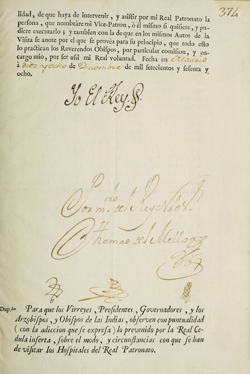 perfona , que nombrare mi Vice-Patron , b él mifmo fi quifiere y pu diere cxecutarlo ; y también con la deque en los mifmos Autos ’ de la Vifita fe anote por el que fe provéa para fu principio , que todo efto ^ lo pradican los Reverendos Obifpos, por particular comifion, y en- mg, cargo mió, por fer afsi mi Real voluntad. Fecha en Ka diifz r\^Vc/i-o de ó^n^e^de mil fctecientos v fefenta v ocho.' ’ - li Dup.do T?dra que los Virreyes , T^re/tJentes , Governadores , y los Ar'X^bifpos, j Obifpos de las Indias, obferven con puntualidad \ ( con la adicción queJe exprefa ) lo prevenido por la 'Vfial Ce- dula inferta ^fobre el modo, y circunf andas con que fe han de viftar los Hofpitales del Vpal Tdatronato.