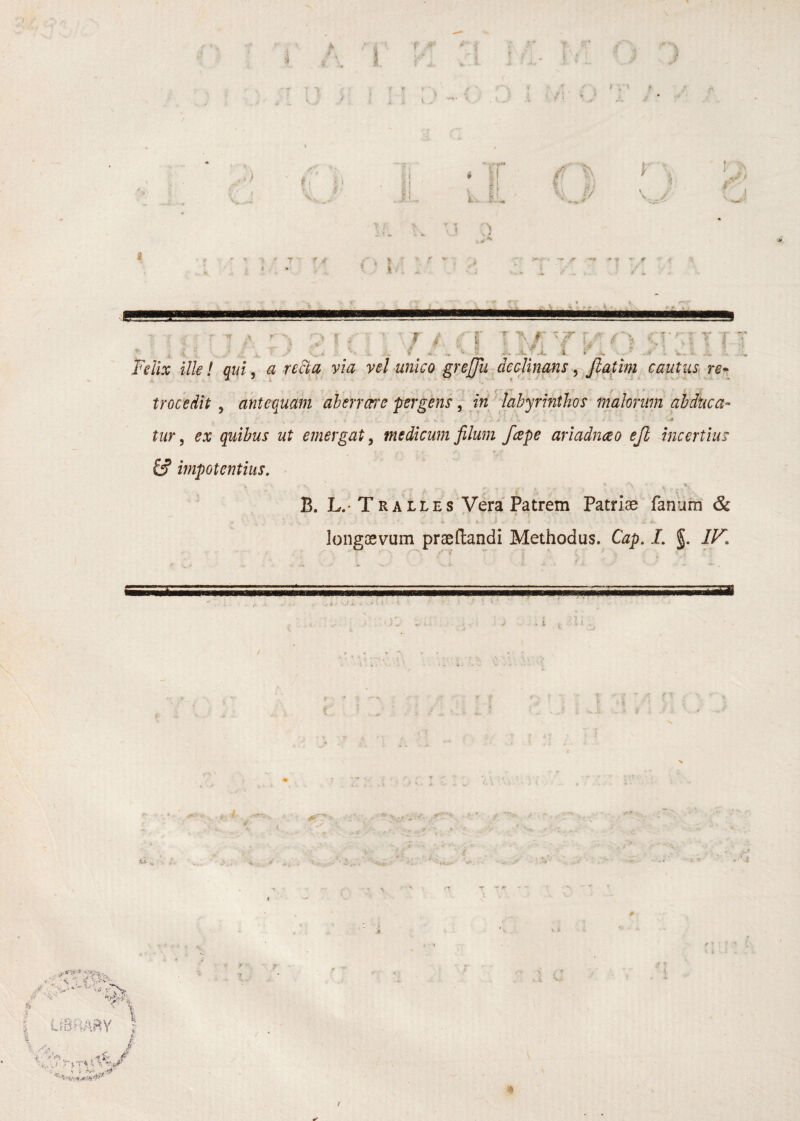 T 4 4 ; ,' f . ., <• i ^'^.1 A i i. . .» '. V. :. Felix ilie! qui, a reSla via vel unico greffu declinms ^ Jlatim cautus^ re*. trocedit , antequam ahenwe pergens, iri ■dahyrinthos malorum aJdduca- tur, ex quibus ut emergat, medicum filum /ape ariadnceo ejl incertius impotentius. B. L,-TRALLes'Vera Patrem Patriae fanum & ^ i * i longaevum praeflandi Methodus. Cap. I. §. IF. ■ A , i '■%k 4