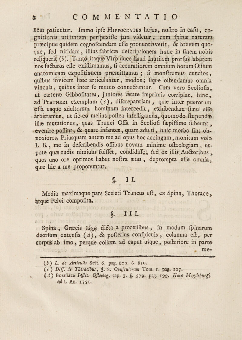 nem patiuntur* Immo Ipfe Hippocrates hujus y noflro in cafu , co- , gnitionis utilitatem perfpexrfle jam videtur, cum fpinte naturam praecipue quidem cognofcendam effe pronuntiaverit, & brevem quo¬ que, fed nitidam, illius fabricae defcriptionem hunc in finem nobis reliquerit (^}. Tanto itaque Viro duce^fkiid inutilem prorfu^ laborem nos fafturos efle exiftimamus, fi accuratiorem omnium horumOffium anatomicam expofitionem praemittamus ; fi monftremus cunflos, quihus invicem haec articulantur, modos; fique ofiendamus omnia vincula, quibus inter fe mutuo conne^luntur. Cum vero Scoliofis, nt caeterae Gibbolltates, juniores aetate imprimis corripiat, hinc,, ad PLATNERi exemplum {c), difcrepantiam , quae inter puerorum ofTa eaque adultorum hominum intercedit, exhibendam fimul eiTe arbitramur, ut ficeo melius poftea intfelligamiis, quomodo flupendae illae mutationes, quas Trunci OlTa in Scolioli faepiffime fubeunt, tevenire poffint, & quare infantes, quam adulti, huic morbo fint ob- noxiores. Priusquam autem me ad opus hoc accingam, monitum volo L. B,, me in defcribeiidis ofiibus novam minime ofleologiam ^ ut- pote quae rudis nimium fuiffet, condidiffe, fed ex illis Au6loribus,, quos uno ore optimos habet noftra aetas, deprompta elTe omnia,, qu^ hic a rae proponuntur. §. 11. Media maximaqne pars Sceleti Truncus eft, ex Spina, Thorace, ktque Pelvi compofita. 5. I I I. Spina , Grtecis ^cix‘{ didla a proceffibus, in modum fpinarum deorfum extenfis (d), & pofterius confpicuis, columna eft, per corpus ab imo, perque collum ad caput usque, pofteriore in parte (I>) L. de Articulis Sedt. 6. pag. 809. & 810. (c) DiJJ'. de Thoracibus, §, 8. Opujciilorim Tom. i. pag. 107. f^d) BoEmiER Jifjiit* OJfeolog. cap. 3. g. 379. pag, 199. Haifs Magdeburgl ^dit. An. 1751..