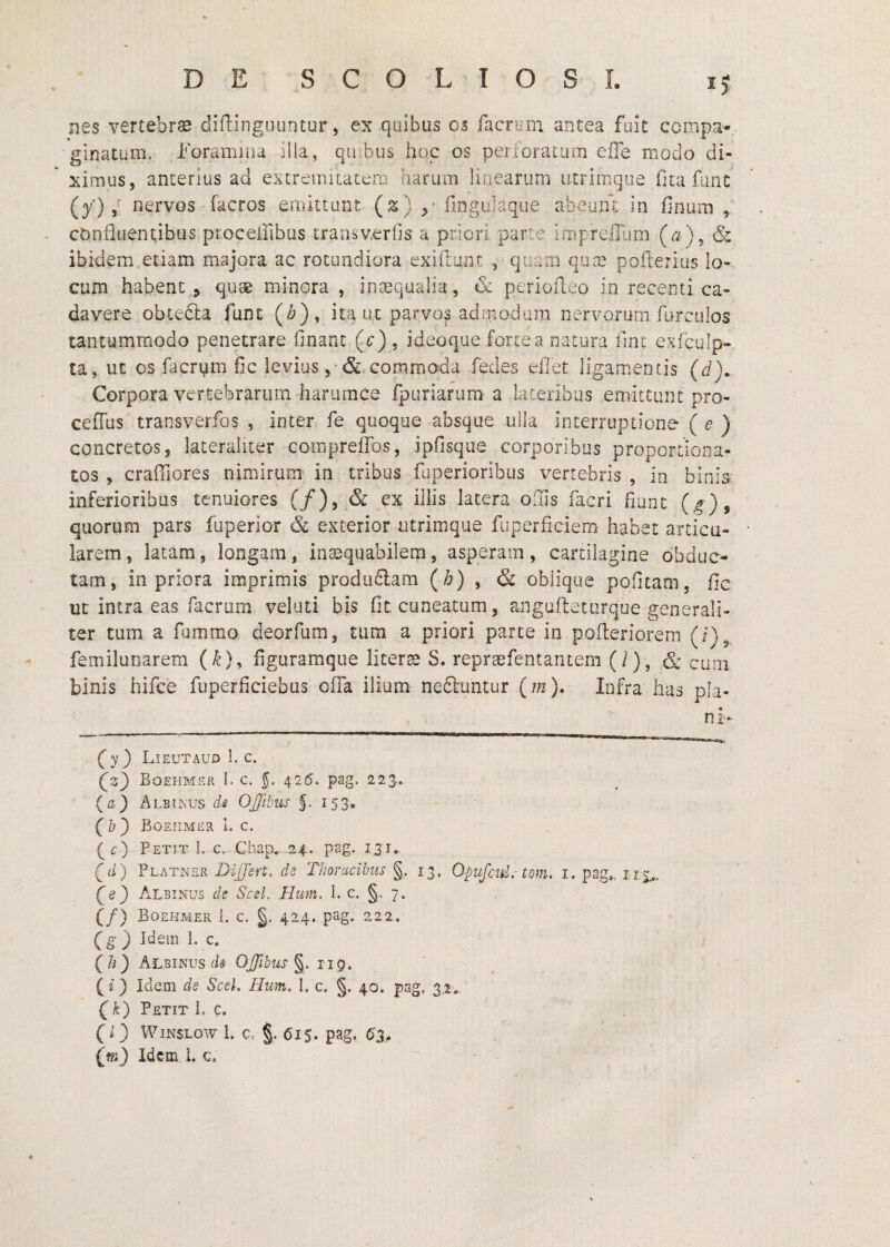 ^5 nes vertebrae diflinguuntur > ex quibus os facriim antea foit ccmpa- ginatum. Foramina illa, c|uFus hoc os peri ora t um effe modo di¬ ximus, anterius ad extremitatem harum linearum utrimque (ita fimt (y) / nervos facros emiuant (z) ilngulaque abeum in finum , confluentibus proceifibus transv.erhs a priori parte impreffum (a), & ibidem etiam majora ac rotundiora cxiftunt , quam qua; pofterius lo¬ cum habent ^ quse minora , inaequalia, & periofleo in recenti ca¬ davere obtefta funt (^), ita ut parvos admodum nervorum furcolos tantummodo penetrare financ (^r), ideoqae forte a natura fint exfculp- ta, ut os facrpm fic levius , commoda fedes elTet ligamentis (d). Corpora vertebrarum harurace fpuriarum a lateribus emittant pro- ceffus transverfos , inter fe quoque absque ulla interruptione ( e ) concretos, lateraliter comprelFos, ipfisque corporibus proportiona- tos , craffiores nimirum in tribus fuperioribus vertebris , in binis inferioribus tenuiores (/), & ex illis latera oiils facri fiiinc (g)^ quorum pars fiiperior & exterior utrimque fuperficiem habet articu¬ larem, latam, longam, inaequabilem, asperam, cartilagine obduc¬ tam, in priora imprimis prodiuSam (h) ^ & oblique pofitam, fic uc intra eas facrurn veluti bis Gc cuneatum, angufteturqoe generali¬ ter tum a fommo deorfum, tum a priori parte in pofleriorem (i)^ femilunarem (^), figuramque liter^ S. repraefentantem (/), & cimi binis hifce fuperficiebus ofla ilium neftuntur (m). Infra has pla¬ ni- (^y) Lieutaud 1. c. Boehmer 1. c. y 426. pag. 223.. {a) Albiinus di OJJllms 153, (b) Boehmer I. c. (c) Petit 1. c. Chap. 24. pag. 13T. (J) Platner Differt, de Thoracibus §. 13. Opujcid. tom. i. pag», rix.. Albinus de Sed. Hum. I. c. §. 7. (/) Boehmer i. c. §. 424. pag. 222. } Jdem 1. c. (/r) Albinus d# OJJlbus^, iip. (i) Idem de Scek Hum, 1. c. §. 40. pag. 3,2:.. Petit 1. c. (O WiNSLOw 1. C. §. 615. pag. 6'3,.