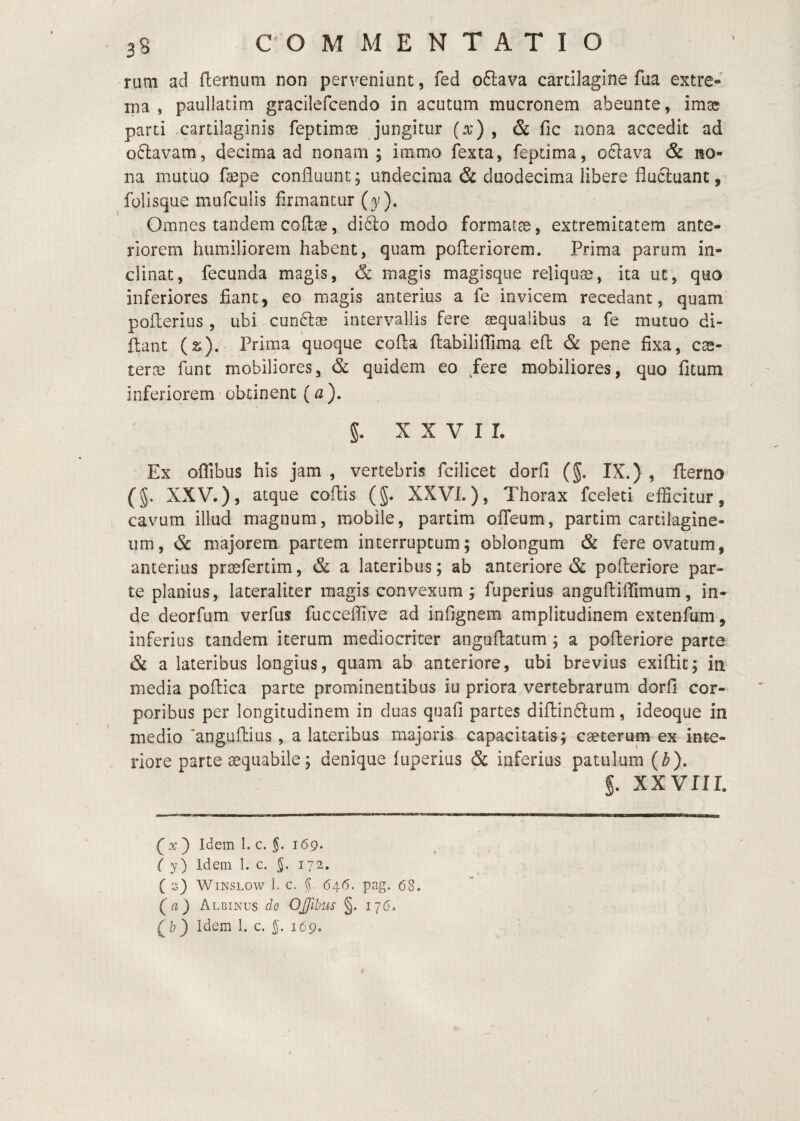 nim ad fternum non perveniunt, fed oftava cartilagine fua extre¬ ma , paullatim gracilefcendo in acutum mucronem abeunte, im^ parti .cartilaginis feptimte jungitur (^) , & fic nona accedit ad offcavam', decima ad nonam; immo fexta, feptima, oclava & no¬ na mutuo ra3pe confluunt; undecima & duodecima libere flueluant, folisque mufculis firmantur (y). Omnes tandem coflae, di6io modo formatae, extremitatem ante¬ riorem humiliorem habent, quam pofteriorem. Prima parum in¬ clinat, fecunda magis, & magis magisque reliquae, ita ut, quo inferiores fiant, eo magis anterius a fe invicem recedant, quam poflerius, ubi cun6l® intervallis fere aequalibus a fe mutuo di- flant (s). Prima quoque cofta flabilifiTima efl; & pene fixa, cae- tevx funt mobiliores, & quidem eo /ere mobiliores, quo fitum inferiorem obtinent (a ). g. XXVII. Ex oflibus his jam , vertebris fcilicet dorfi (g. IX.) , flerno (g, XXV.), atque coflis (g. XXVL), Thorax fceleti efficitur, cavum illud magnum, mobile, partim offeum, partim cartilagine¬ um, & majorem partem interruptum; oblongum & fere ovatum, anterius prsefertim, & a lateribus; ab anteriore & pofleriore par¬ te planius, lateraliter magis convexum ; fuperius angufliflimum, in¬ de deorfum verfus fucceffive ad infignem amplitudinem extenfum, inferius tandem iterum mediocriter anguflatum ; a pofteriore parte & a lateribus longius, quam ab anteriore, ubi brevius exiflit; in media poftica parte prominentibus iu priora vertebrarum dorfi cor¬ poribus per longitudinem in duas quafi partes diftinftum, ideoque in medio ‘anguftius, a lateribus majoris capacitatis; caeterum ex inte¬ riore parte aequabile; denique fuperius & inferius patulum (^). g. XXVIII. ) Idem 1. c. 169. ( y) Idem I. c. 172. ( z) WiNSLOw i. C. 64.6. pag. 68. (a) Albinus de OJJlbus §. 176. (^b) Idem 1. c. 169.