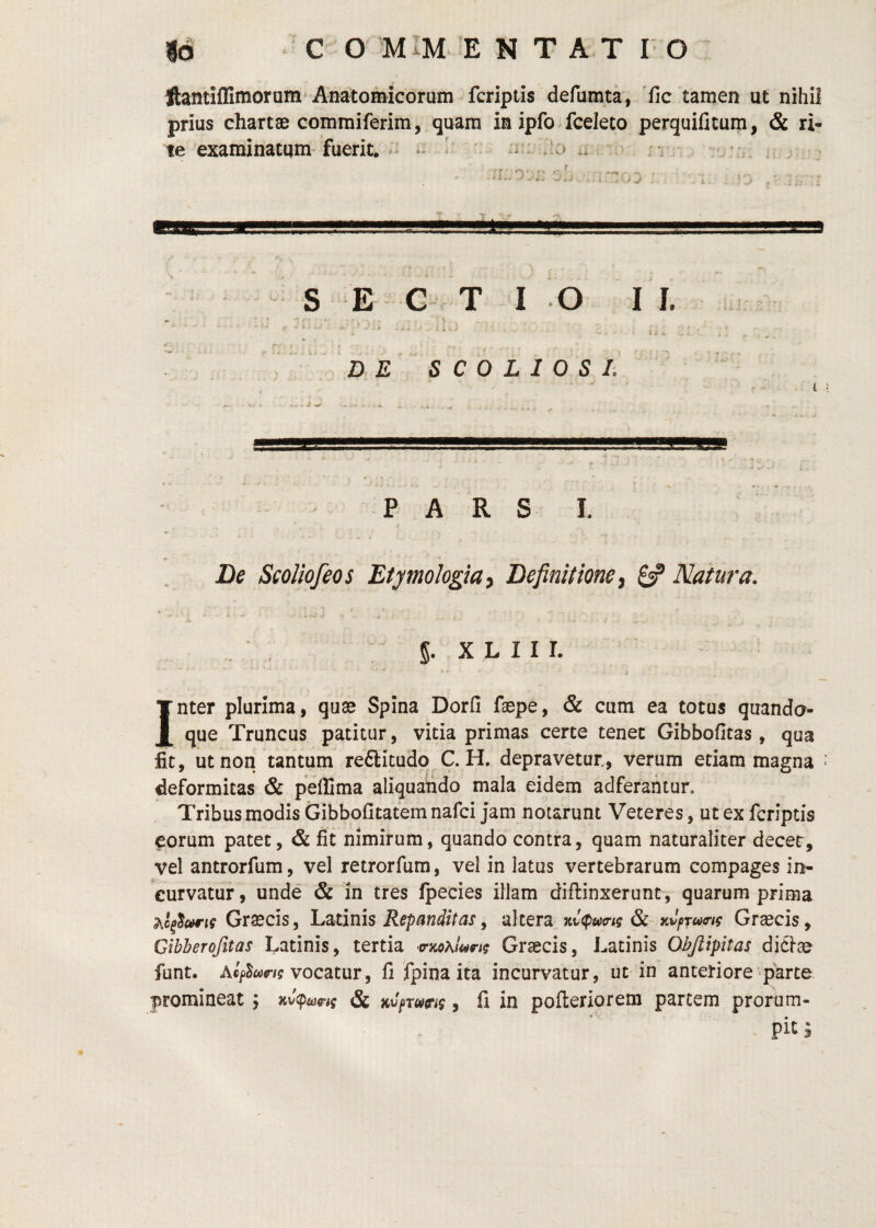 ftantiffimorum'Anatomicorum fcriptis defumta, 'fic tamen ut nihil prius chartae commiferim, quam in ipfo fceleto perquificum, & ri¬ te examinatum fiierit. i ^ . ii’: Jo ii rv ■ *% s E G T I o I I. u ‘ - V i -;jf ^ J :. , . } l ^ V , . ' DE SCOLIOSE PARS I. De ScoUofeos Etymologia y Definitione y 8? Natura. : 5. X L 11 r. Inter plurima, quas Spina Dorfi faepe, & cum ea totus quando¬ que Truncus patitur, vitia primas certe tenet Gibbofitas , qua fit, ut non tantum reftitudo C. H. depravetur, verum etiam magna deformitas & peflima aliquando mala eidem adferahtun Tribus modis Gibbofitatem nafci Jam notarunt Veteres, ut ex fcriptis eorum patet, & fit nimirum, quando contra, quam naturaliter decet, vel antrorfum, vel retrorfum, vel in latus vertebrarum compages in¬ curvatur , unde & in tres fpecies illam diflinxerunt, quarum prima Graecis, Latinis , altera Kvtputrig avpTutrtf Graecis, Gibherofitas Latinis, tertia Graecis, Latinis Objlipitas dicte funt. AcpW/i? vocatur, fi fpinaita incurvatur, ut in anteriore'parce promineat \ & nv^rueng, fi in pofteriorem partem prorum- ^ pit 3