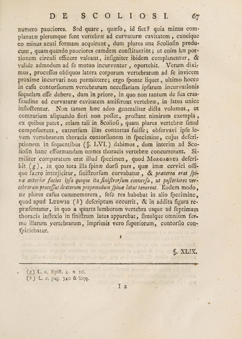 numero pauciores. Sed quare, quaefo,, id fiet? quia minus com*’ planatae plerumque funt vertebras ad curvaturae cavitatem , cuneique eo minus acuti formam acquirunt, dum pkires una Scoliofin produ¬ cunt, quam quando pauciores eamdem conftituerint; ut enim hae por¬ tionem circuli efficere valeant, infigniter ibidem complanentur, & %^alide admodum ad fe mutuo incurventur , oportebit. Verum dixi? mus, procelTus obliquos latera corporum vertebrarum ad fe invicem proxime incurvari non permittere; ergo fponte liquet, ultimo hocce in cafu contorfionem vertebrarum neceffariam ipfarum incurvationis fequelam efle debere, dum in priore, in quo non tantum de fua cras- fitudine ad curvaturae cavitatem amiferunt vertebrae, in latus unice infleftentur. Non tarnen haec adeo generaliter didia volumus., ut contrarium aliquando fieri non pofiec, proflant nimirum exempla , ex quibus pacet, etiam tali in Scoliofi, quam plures vertebrae fimul compofuerant , extrorfum illas contortas fuifle; obfervavi ipfe le¬ vem vertebrarum thoracis contorfionem in fpecimine, cujus defcri- ptionem in fequentibus (§. LVL) dabimus , dum interim ad Sco¬ liofin hanc efformandam omnes thoracis vertebrae concurrerunt. Si¬ militer'comparatum erat illud fpccimen, quod Moxgagnus defcri- bit (g), in quo tota illa fpinae dorfi pars, quae imae cervici olli- que facro interjicitur, finiflrorfum curvabatur, & p^terea erat fpi*- v.{£ anterwr facies ipfa quoque ita finifirorfurn converfa, ut pojieriores ver* tebrarimprocejfusdextenimpropemodum/pincs latus tenerent/F^odem modo, ne plures cafus commemorem, fefe res habebat in alio fpecimine, quod apud Ludvvig (b) defcriptum occurrit, & in addita figura re- praefencatur, in quo a quarta lumborum vertebra usque ad feptimara thoracis inflexio in finiflrum latus apparebat, fimulque omnium fer- me illarum vertebrarum, imprimis vero fuperiorum, contorfio con- Ipiciebaiur. i (^) L. -c. Epill;. 4- n. 16. (/? L. c. pag. 340 & feqq. §. XLIX.