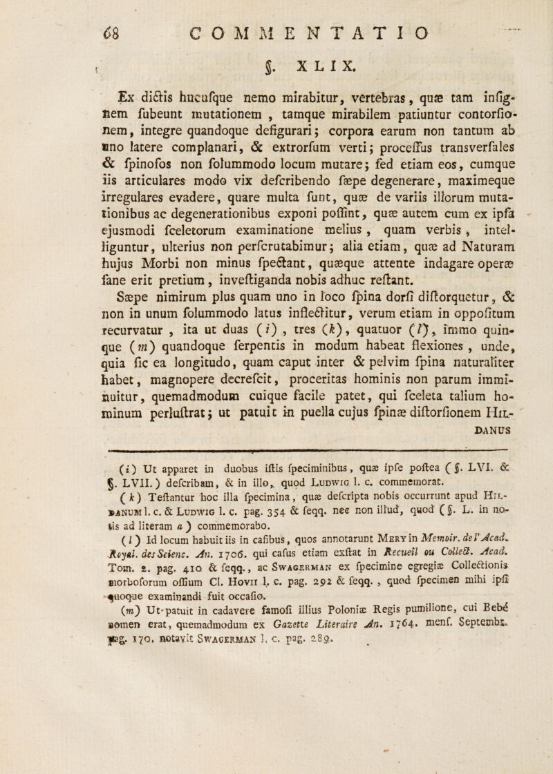 X L I X. Ex difl:Is hucufque nemo mirabitur, vertebras, quse tam infig- nem fubeunt mutationem , tamque mirabilem patiuntur contorfio- nem, integre quandoque defigurari; corpora earum non tantum ab fino latere complanari, & extrorfum verti; proceffus transverfales & fpinofos non folummodo locum mutare; fed etiam eos, cumque iis articulares modo vix defcribendo f^pe degenerare, maximeque irregulares evadere, quare multa funt, qu3e de variis illorum muta¬ tionibus ac degenerationibus exponi poffint, quse autem cum ex ipfa - ejusmodi fceletorum examinatione melius , quam verbis, intel- liguntur, ulterius non perfcrutabimur; alia etiam, quae ad Naturam hujus Morbi non minus fpeSant, quaeque attente indagare operae fane erit pretium, invpfliganda nobis adhuc reftant. Saepe nimirum plus quam uno in loco Ipina dorfi difiorquetiir, Sc non in unum folummodo latus inflefiitur, verum etiam in oppohtum recurvatur , ita ut duas (/) , tres (^), quatuor (/}, immo quin¬ que {m) quandoque ferpentis in modum habeat flexiones, unde, quia fic ea longitudo, quam caput inter & pelvim fpina naturaliter habet, magnopere dccrefcit, proceritas hominis non parum immi- xiuitur, quemadmodum cuique facile patet, qui fceleta talium ho¬ minum perluftrat; ut patuit in puella cujus fpinae diilorfionem Hil- BANUS (* ) Ut apparet in duobus iftis fpeciminibus, quae ipfe poftea f LVI. & §. LVIL ) defcribam, & in illo^ quod Ludwig 1. c* commemorat. (k) Teftantur hoc illa fpecimina, qu^ defcripta nobis occurrunt apud Hil- »anum1.c. & Ludwig 1. c. pag. 354 & feqq. nec non illud, quod f L. in no- ^is ad literam a ) commemorabo. (l) Id locum habuit iis in cafibus, quos annotarunt MERYinMeffioir. .Royal. desSciejic. uin. 1706. qui cafus etiam exftat in Recudl ou CdleSt, Acad, Tom. 2. pag. 410 &feqq., ac Swagerman ex fpecimine egregiae Colleftionis morboforum offium Cl. Hovii 1. c. pag. 2p2 & feqq. , quod fpecimen mihi ipii quoque examinandi fuit occafia. Ut*-patuit in cadavere famoll illius Poloniac Regis pumilione, cui Bebd nomen erat, quemadmodum ex Gazetie Literaire An, I7^4* nienf. SeptembSa pg. 170, notavit Swacerman 1. c. pag. 2.89.