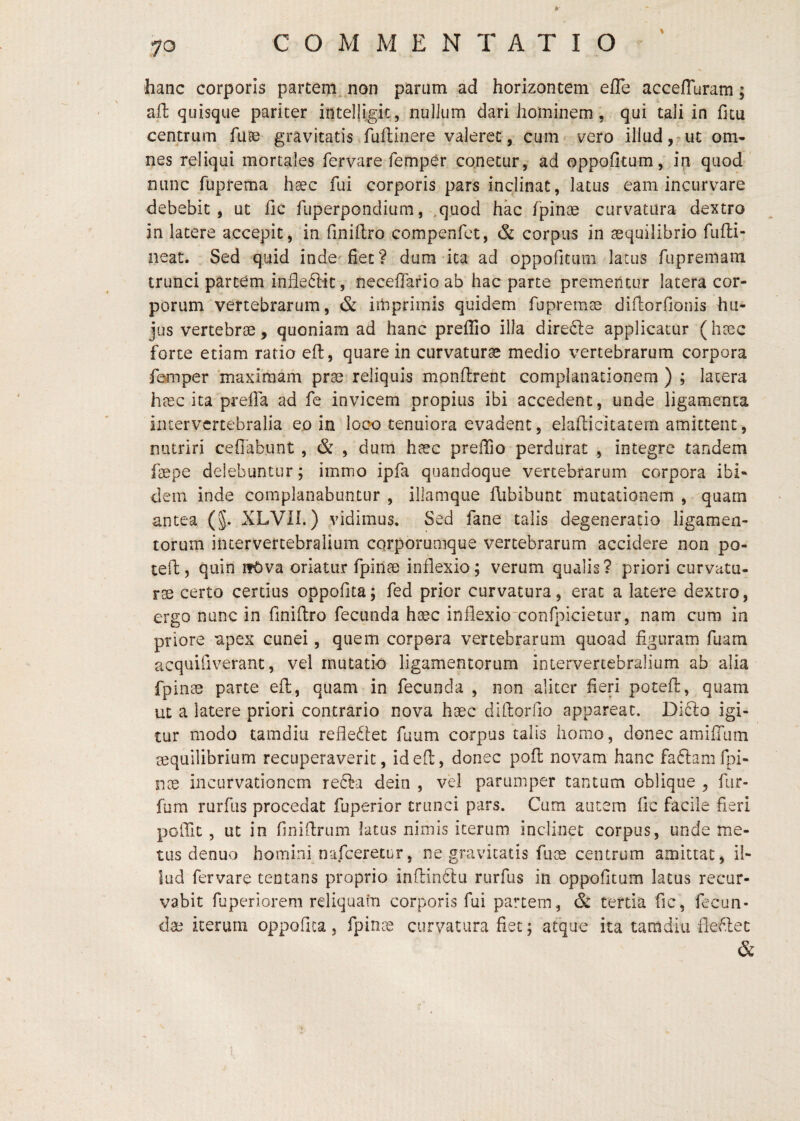 COMMENTATIO hanc corporis partem, non parum ad horizoncem efle acceffuram; afl quisque pariter inteljtgk, nullum dari hominem, qui tali in fitu centrum fuas gravitatis fuflinere valeret, cum vero illud, ut om¬ nes reliqui mortales fervare fempCr cqnetur, ad oppofitum, in quod nunc fiiprema h^c fui corporis pars inclinat, latus eam incurvare debebit, ut fic fiiperponditim, ,quod hac fpinae curvatura dextro in latere accepit, in finiftro compenfct, & corpus in asquilibrio fufli- neat. Sed quid inde'fiet? dum-ita ad oppofitum latus fupremam trunci partem infleciic, neceffafio ab hac parte prementur latera cor¬ porum vertebrarum, & imprimis quidem fupremae diftorfionis hu¬ jus vertebrae, quoniam ad hanc preffio illa dire^le applicatur (htec forte etiam ratio efl, quare in curvaturae medio vertebrarum corpora femper rnaxiramn prae reliquis monflrent complanationem ) ; latera haec ita prefla ad fe invicem propius ibi accedent, unde ligamenta intervertebralia eo in loco tenuiora evadent, elallicitatem amittent, nutriri ceffabunt , & , dum h^ec prelTio perdurat , integre tandem faepe delebuntur; immo ipfa quandoque vertebrarum corpora ibi¬ dem inde complanabuntur , illamque ilibibunc mutationem , quam antea (§. XLVII.) vidimus. Sed fane talis degeneratio ligamen¬ torum intervertebralium CQrporumque vertebrarum accidere non po- tell, quin ifOva oriatur fpinae inflexio; verum qualis? priori curvatu¬ ra certo certius oppofita; fed prior curvatura, erat a latere dextro, ergo nunc in finiftro fecunda haec inflexio~confpicietiir, nam cum in priore apex cunei, quem corpera vertebrarum quoad figuram fuara acquifiveranc, vel mutatio ligamentorum intervertebralium ab alia fpinae parte efl:, quam in fecunda , non aliter fieri potefl, quam ut a latere priori contrario nova haec diftorfio appareat. Di6lo igi¬ tur modo tamdiu refleftet fuum corpus talis homo, donec amiffum mquilibrium recuperaverit, id efl, donec poft novam hanc faftam fpi¬ nae incurvationem re£ta dein , vel parumper tantum oblique , fiir- fum rurfus procedat fuperior trunci pars. Cum autem fic facile fieri pofllt, ut in finiflriim latus nimis iterum inclinet corpus, unde me¬ tus denuo homini nafceretur, ne gravitatis fuoe centrum amittat, il¬ lud fervare tentans proprio inflinftu rurfus in oppofitum latus recur¬ vabit fuperiorem reliquam corporis fui partem, & tertia fic, fecun¬ dae iterum oppofita, fpinae curvatura fiet; atque ita tamdiu fle/^.lec & 1