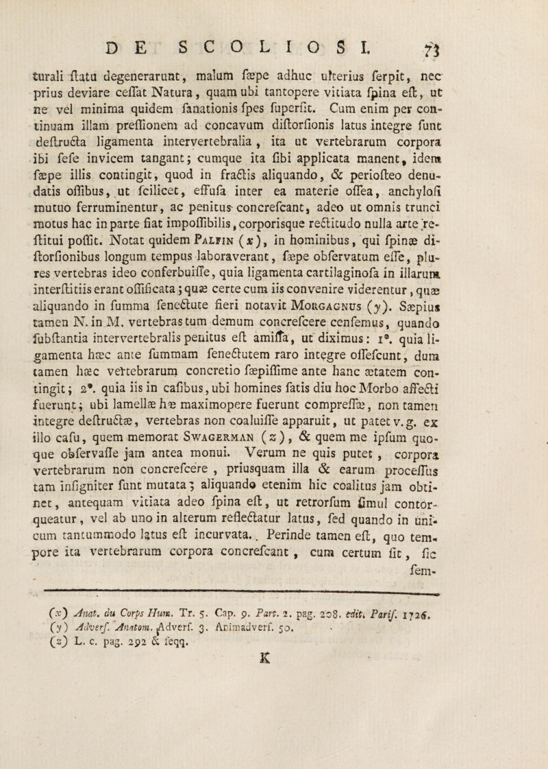 turall flatu degenerarunt, malum fepe adhuc uherius ferpit, nec prius deviare ceflat Natura, quam ubi tantopere vitiata fpina eft, ut ne vel minima quidem fanationis fpes fuperflc. Cum enim per con« tinuam illam preffionem ad concavum diflorfionis latus integre funt deflrudla ligamenta intervertebralia, ita ut vertebrarum corpora ibi fefe invicem tangant; cumque ita fibi applicata manent, idem faspe illis contingit, quod in fra6lis aliquando, & periofleo denu¬ datis oflibusj^ut fcilicet, efFufa inter ea materie ofTea, anchylofi mutuo ferruminentur, ac penitus'concrefcant, adeo ut omnis trunci motus hac in parte fiat impoflTibilis, corporisque redlitudo nulla arce re« ftitui poffit. Notat quidem Palfin (jt), in hominibus, qui fpinae di^ ftorfionibus longum tempus laboraverant, faepe obfervatum effe, plu- res vertebras ideo conferbuifle, quia ligamenta cartilaginofa in illarum interflitiis erant olTificata; quse certe cum iis convenire viderentur, quae aliquando in fumma fenetluce fieri notavit Mougagnus {y). Saepius tamen N. in M. vertebras tum demum concrefcere cenfemys, quando fubflantia intervertebralis penitus efl amiffa, ut diximus: i®. quia li¬ gamenta haec ante fummam feneftutem raro integre oirefcunt, dum tamen haec veFtebrarurn concretio faepiflime ante hanc ajtatem con¬ tingit ; 2®. quia iis in cafibiis, ubi homines fatis diu hoc Morbo affefti fuerunt; ubi lamellae hae maximopere fuerunt compreffe, non tamen integre deflruftae, vertebras non coaluifie apparuit, ut patet v.g. ex illo cafu, quem memorat Swagerman {z) ^ quem me ipfum quo¬ que obfervafie jam antea monui. Verum ne quis putet , corpora vertebrarum non concrefcere , priusquam illa & earum proceiTus tam infigniter funt mutata; aliquando etenim hic coalitus jam obti¬ net 5 antequam vitiata adeo fpina eft, ut retrorfum fimul contor¬ queatur, vel ab uno in alterum refle6iatur latus, fed quando in uni¬ cum tantummodo latus efl incurvata.. Perinde tamen eft, quo tem-. pore ita vertebrarum corpora concrefcant , cum certum fit, fic fem® fx) Jnat, du Corps Hmn. Tr, 5. Cap. p. Fart. 2. pag. 20S. tiit, Pari/. 172^. (y) y^dverf/Anatom. ^dvtrC 3. Aniniadveri. 50. (s} L. c. pag. 2p2 6; feqq. K