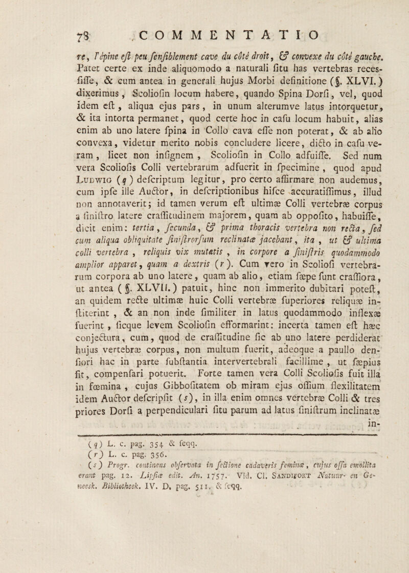 fif, Fepint ejl peu fenjiblement cave du cSte droh^ S convehe du cote gauche, Patec certe ex inde aliquomodo a naturali fitu has vertebras reces- fiffe^ & cum antea in generali hujus Morbi definitione (§. XLVI.) dixerimus, Scoliofin locum habere, quando Spina Dorfi, vel, quod idem cfl, aliqua ejus pars, in unum alterumve latus intorquetur , & ita intorta permanet, quod certe hoc in cafu locum habuit, alias enim ab uno latere fpina in 'Collo cava efle non poterat, & ab alio convexa, videtur merito nobis concludere licere, di61o in cafu ve¬ ram , licet non infignem , Scoliofin in Collo adfuilTe. Sed num vera Scoliofis Colli vertebrarum adfuerit in fpecimine , quod apud Ludwig {q) defcripcum legitur, pro certo affirmare non audemus, cum ipfe ille Au61or, in defcriptionibus hifce accuratiffimus, illud non annotaverit; id tamen verum efl: ultimae Colli vertebra corpus a finillro latere craffitudinem majorem, quam ab oppofito, habuifle, dicit enim: tertia^ fecunda^ prima thoracis vertthra non rsFta^fed cum aliqua obliquitate Jini[irorfum reclinatce jacebantita , ut tf ultima colli vertebra , reliquis vix mutatis , in corpore a frniftris quodammodo amplior apparet, quam a dextris (r). Cum rero in Scoliofi vertebra¬ rum corpora ab uno latere, quam ab alio, etiam faepefunt craffiora, ut antea ( g. XLVIl.) patuit, hinc non immerito dubitari poteU, an quidem refte ultimae huic Colli vertebrae fuperiores reliquae in- ftiterint , & an non inde fimiliter in latus quodammodo inflexae fuerint, ficque levem Scoliofin efformarint: incerta tamen efl haec conje6lura, cum, quod de craflicudine fic ab uno latere perdiderat' hujus vertebrae corpus, non multum fuerit, adeoque a pauIlo den- flori hac ih parte fubfiantia intervertebrali facillime , ut fepius fit, compenfari potuerit. Forte tamen vera Colli Scoliofis fuit illa in fmmina , cujus Gibbofitatem ob miram ejus oflium flexilitatem idem Auftor defcripfit (s), in illa enim omnes vertebrae Colli & tres priores Dorfi a perpendiculari fitu parum ad latus finifirum inclinatae in- (q) L. c. pag. 354 (r) L. c. pag. 356. * , ' (>^3 Progr. continens ohfervata in JeUione cadaveris femines ^ cupis offa emollita ■erant pag. 12. Lipfce edit. An. I7'5 7. Vid. Ci. SANDifOET Natiiiir- en Ge^ ueesk, BibliQtheek. IV. D. pag. 511. & feqq. i