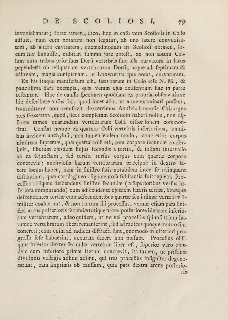 inveniebantur; forte tamen, dico, hoc in cafu vera Scoliofls In Collo- adfuit, nam cum notatum non legatur, ab uno latere convexita¬ tem, ab altero cavitatem, quemadmodum in Scoliofi obtinet, lo¬ cum hic habuiffe, dubitari fummo jure poteft, an non totum'Col¬ lum cum tribus prioribus Dorfi vercfbris fme ulla curvatura in latus pependerit ob reliquarum vertebrarum Dorfi, usque ad feptimam & oftavam, magis confpicuam, ut Ludwigius ipfe notat, curvaturam. Ex his itaque manifeftiim efl, fatis rarum in Collo effe N. M., & pauciffima dari exempla, qu^ veram ejus exifleptiam hac in parce tefhantur. Hac de caulTa fpecimen quoddam ex propriavObfervatione hic deferibere aufus fui, quod inter alia, ut a me examinari poHenc,, transmittere non recufavit dexterrimus Amftelodamenfis Chirurgus. VAX Gesscher ,quod, licet completam Scoliofin haberi nolim, non ob- fcure tamen quarundam vertebrarum Colli diflorfionem common- ftrat. Conflat nempe cx quatuor Colli vertebris inferioribus, omni¬ bus invicem anchylofi, non tamen eodem modo , concretis: corpus, 'nimirum fupremae, quae quartacolli efl, cum corpore fecundae confer- buic, liberum ejusdem hujus fecundae a tertia,. & infigni intervallo ab ea fejunftum , fed tertiae rurfus corpus cum quartas corpore concrevit ; anchylofis harum vertebrarum pr^cipue in dextro la¬ tere locum habet, nam in finiflrafatis notabilem inter fe relinquunt diflantiam, quae cartilagineo - ligamentofa fubflantia fuit repleta. Pro- ceffus obliquus defeendens finifler fecundae (a fuperioribus verfus in¬ feriora computando) cum adfcendeiite ejusdem lateris tertiae, binaeque defeendentes tertiae cum adfcendentibus quartae feu infima vertebrae fi- iniliter coaluerunt, & non tantum illi procelTus, verum etiam pars fini¬ flra arcus poflerioris fecundae totique arcus pofleriores binarum inferio¬ rum vertebrarum , adeo quidem, ut ne vel procefrus fpinofi trium ha- rumce vertebrarum liberi remanferint, fed ad radices quoque mutuo fint concreti; cum enim ad radices diffradti funt, quomodo in- ulteriori pro» greffu fefe habuerint, accurate dicere non pofTum. ProcefTus obli¬ quus inferior dexter fecundae vertebrae liber eft, fuperior vero ejus¬ dem cum inferiore primae iterum concrevit, ita tamen, ut priflinae divifionis vefligia adhuc adfint, qui tres proceflus infigniter degene- sarunt, eam imprimis ob cauflam.,^ quia pars dextra arcus poflcrio-