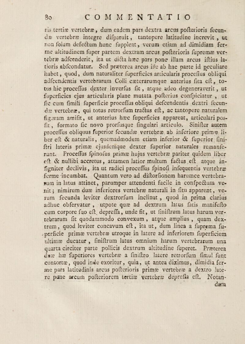 3o COMMENTATIO ris tertiae vertebrae, dum eadem pars dextra arcas poflerioris fecun» die vertebrae integre difparait, tantopere latitudine increvit , ut non folum defedlum hunc luppleat, verum etiam ad dimidiam fer¬ ine altitudinem fuper partem dextram arcus pofterioris fupremre ver¬ tebrae adfcenderic, ita ut dicla haec pars pone illam arcus iflius la¬ tioris abfcondatur. Sed praeterea arcus ille ab hac parte id {peculiare habet5 quod, dum naturaliter fuperficies articularis proceflus obliqui adfcendentis vertebrarum Colli caeterarumque anterius fica eft., to¬ tus hic proceflus dexter inverfus fit, atque adeo degeneraverit, ut fijpcrficies ejus articularis plane mutata pofterius confpiciatur , uc fjc cum fimili fuperficie proceflus obliqui defeendentis dextri fecun- dcc vertebrae, qui totus retrorfum tra6]:us eft:, ac tantopere naturalem figuram amifit, ut anterius haac fuperficies appareat, articulari pos- fit, formato fic novo prorfusqiie fingiilari articulo. Sinifler autem proceflus obliquus fuperior fecundae vertebrae ab inferiore primae li¬ ber eH & naturalis, quemadmodum etiam inferior & fuperior fini- flri lateris primae ejusdemque dexter fuperior naturales remanfe- runt. ProceflTus fpinofus primae hujus vertebrae pariter quidem liber ed & nullibi accretus, attamen latior multum faftus^eft atque in- fjgniter declivis, ita ut radici procefTus fpinofi infequentis vertebrae ferme incumbat. Qiiantum vero ad diflorflonem harumce vertebra- fiim in latus attinet, parumper attendenti facile in confpeftum ve¬ nit ; nimirum duae inferiores vertebra naturali in fitu apparent, ve¬ rum fecunda leviter dextrorfum inclinat , quod in prima clarius adhuc obfervatur , utpote quae ad dextrum latus fatis manifeflo cum corpore fuo efl^ depreffa, unde fit, ut finiflrum latus harum ver¬ tebrarum fit quodammodo convexum , atque amplius , quam dex¬ trum, quod leviter concavum eft, ita ut, dum liiiea a fuprema fu- . perficie primae vertebrae utroque in latere ad inferiorem fuperficiem ultimae ducatur , finiflrum latus omnium harum vertebrarum una quarta circiter parte pollicis dextrum altitudine fuperet. Praeterea dsee hae fuperiores vertebrae a finiflro. latere retrorfum fimul funt contortae, quod inde exoritur, quia, ut antea diximus, dimidia fer¬ me pars latitudinis arcus poflerioris primae vertebrae a dextro late¬ re pane arcum pofleriorem tertiae vertebrae deprefla eft. Notan¬ dam