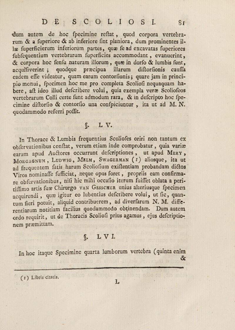 €um autem de hoc fpecimine reflat , quod corpora vertebra¬ rum & a fuperiore & ab inferiore fint planiora, dum prominentes il¬ lae fuperficierum inferiorum partes, quae fead excavatas fuperiores fubfequentium vertebrarum fuperficies accommodant, evanuerint, & corpora hoc fenfu naturam illorum, quae in dorfo & lumbis funt, acquifiverint ; quodque praecipua illarum diflorfionis caufla eadem elTe videatur, quam earum contorlionis; quare jam in princi¬ pio monui, fpecimen hoc me pro completa Scoliofi nequaquam ha¬ bere , aft ideo illud defcribere volui, quia exempla verae Scoliofeos vertebrarum Colli certe funt admodum rara, & in defcripto hoc fpe¬ cimine diflorfio & contorfio una confpiciuntur , ita ut ad M. N» quodammodo referri poflit. 5. L V. In Thorace & Lumbis frequentius Scoliofes oriri non tantum ex obfervationibus conflat, verum etiam inde comprobatur , quia variae earum apud Au6lores occurrunt defcriptiones , ut apud Mery , Morgagnum, Ludwig, Melm, Swagerman (t) aliosque, ita ut ad frequentem fatis harum Scoliofium exiflentiam probandam di6los Viros nominaffe fufficiat, neque opus foret, propriis eam confirma¬ re obfervationibus, nifi hic mihi occafio iterum fuifTet oblata a peri- tiffimo artis fuae Chirurgo van Gesscher unius akeriusque fpecimen acquirendi, quae igitur eo lubentius defcribere volui, ut fic, quan¬ tum fieri potuit, aliquid contribuerem, ad diverfarum N. M. diffe¬ rentiarum notitiam facilius quodammodo obtinendam. Dum autem ordo requirit, ut de Thoracis Scoliofi prius agamus, ejus defcriptio- nem praemittam, §. LVI. In hoc itaque Specimine quarta lumborum vertebra (quinta enim & ff) Libris citatis. L