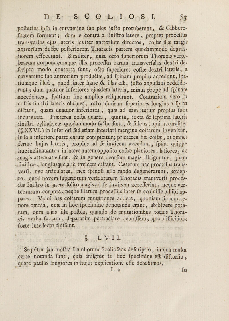 poderius ipfo in curvamine fuo plus juflo protuberent, & Gibbero- fuaterh forment; dum e contra a Cniflro latere , propter proceffus tjransverfos ejus lateris leviter antrorfum dire6los, co.ffcse illae magis antrorfum duftae pofteriorem Thoracis partem quodammodo depres- fiorem effecerunt. Similiter, quia ofto fuperiorum Thoracis verte- . brarum corpora cumque iliis proceffus earum transverfales dextri de- fcripto modo contorta funt,- ofto fuperiores coflae dextri lateris, a curvamine fuo antrorfum produdlae, ad fpinam propius accedunt, fpa- tiumque illud , quod inter hanc & illas ed, juflo anguflius reddide¬ runt; dum quatuor inferiores ejusdem lateris, minus prope ad fpinam , accedentes , fpatium hoc amplius reliquerunt. Contrariiiin vero in codis finidri lateris obtinet, o6lo nimirum fuperiores longius a fpina . didant, quam quaiuor inferiores , quse ad eam iterum propius fiint incurvatae. Praeterea coda quarta , quinta, fexta & feptima lateris finidri cylindricae quodammodo faftae funt, & fulcus, qui naturaliter (g.XXVL) in inferiori fed etiam interiori margine codarum invenitur, infola inferiore parte earum confpicitur; praj,terea hae codae., ut omnes ferme hujus lateris, propius ad fe invicem accedunt, fpina quippe hucinclinatante; in latere autem.oppofito codae planiores, latiores, ac • .magis attenuatae funt, & in genere deorfum magis diriguntur, quam . finidrae, longiusgue a fe invicem didant. Ceterum nec proceffus trans- verfi, nec articulares, nec fpinofi ullo modo degenerarunt, ,excep- . to, quod novem fuperiorum vertebrarum Thoracis rraosverfi proces- •. fus finidro in latere folito magis ad fe invicem accefferint, neque ver¬ tebrarum corpora, neque illarum proceffus inter fe coaluiffe ullibi ap¬ paret. Volui has codarum mutationes ^addere, quoniam fic uno te¬ nore omnia , quae in. hoc fpecimine denotanda erant, abfolvere pote¬ ram, dum alias illa podea, quando de mutationibus totius Thora- . cis verba faciam , feparatim pertractare debuilTem, .^quo difficiliora forte incelleclu fuiffent. . . - , S. L y 11. .V ' Sequitur jam nodra Lumborum Scoliofeos defcriptio, in qua multa certe notanda funt , quia infjgnis in hoc fpecimine ed didorfio, quare paullo longiores in hujus explicatione effe debebimus,