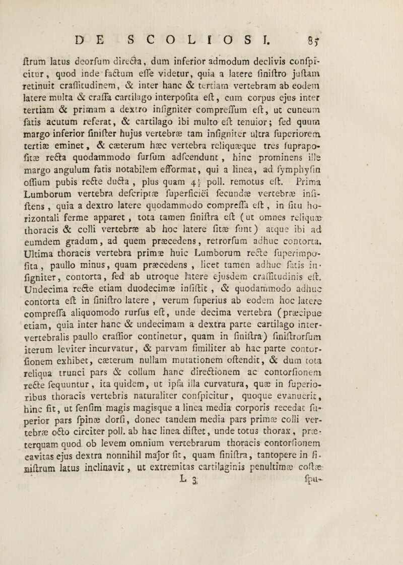 iirum latus deorfum diredla, dum inferior admodum declivis confpi' cicur, quod inde fadlum efle videtur, quia a latere fmiftro juflam retinuit crafiitudinem, & inter hanc & tertiam vertebram ab eodem latere multa & craffa cartilago interpoGta efl, cum corpus ejua inter tertiam & primam a dextro inGgniter compreflum eft, uc cuneum fatis acutum referat, & cartilago ibi multo efl: tenuior; fed quum margo inferior finifter hujus vertebrae tam infigniter ultra fuperioreni tertiae eminet, & caeterum haec vertebra reliquaeque tres fuprapo- fit^ re6fa quodammodo furfum adfcendunt , hinc prominens ille margo angulum fatis notabilem eiformac, qui a linea, ad rymphyfin offium pubis refte du61a , plus quam 4} poli, remotus eil. Prima Lumborum vertebra defcriptae fuperficiei fecundae vertebrae inii- ftens , quia a dextro latere quodammodo coraprcHa eft, in Gtu ho¬ rizontali ferme apparet, tota tamen finiftra eil (ut omnes reliquae' thoracis & colli vertebrae ab hoc latere fitae fune) atque ibi ad eumdem gradum, ad quem praecedens, retrorfum adhuc contorta. Ultima thoracis vertebra primae huic Lumborum redle ruperimpo- fita , paullo minus, quam praecedens , licet tamen adhuc fatis in¬ figniter, contorta, fed ab utroque latere ejusdem crallltudinis eil. Undecima refte etiam duodecimae infiftic , & quodammodo adhuc contorta eft in Gniflro latere , verum fuperiiis ab eodem hoc latere comprelTa aliquomodo rurfus eft, unde decima vertebra (prajcipue etiam, quia inter hanc & undecimam a dextra parte cartilago inter¬ vertebralis paullo craffior continetur, quam in finiflra) finiflrorfum iterum leviter incurvatur, & parvam fimiliter ab hac parte contor- fionem exhibet, cauterum nullam mutationem oftendic, & dum tota reliqua trunci pars & collum hanc diredtionem ac contorfioneni xefte fequuntur, ita quidem, ut ipfa illa curvatura, qu^e in fuperio- ribus thoracis vertebris naturaliter confpicitur, quoque evanuerit, hinc fit, ut fenflm magis magisq.ue a linea media corporis recedat fu- perior pars fpince dorfi, donec tandem media pars prim^ colli ver¬ tebrae 06I0 circiter poli, ab hac lineadiflet, unde totus thorax, pr^« terquam quod ob levem omnium vertebrarum thoracis contorGonem cavitas ej‘us dextra nonnihil major Gt, quam Gniftra, tantopere in fi» mflrurn latus inclinavitut extremitas cartilaginis penultimae coGae'