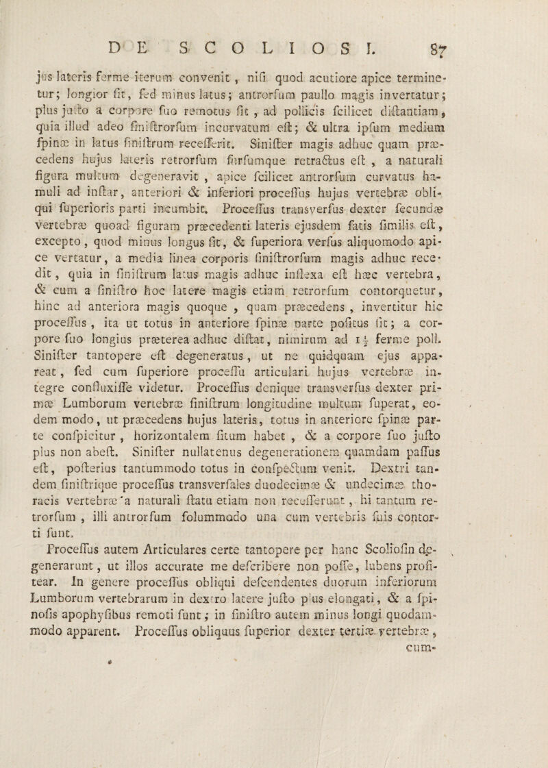 jus lateris ferme iterum convenit , niO quod acutiore apice termine¬ tur; longior fit, fed minus latus; antrorfura paullo magis invertatur; plus jiifio a corpore fuo rematus fit , ad pollicis fcilicet cliftantiam, quia illud adeo finirtrorfum incurvatum eil; & ultra ipfum medium fpinm in latus finiilrum receiTerit. Sinifter magis adhuc quam prte- cedens hujus lateris retrorfum fiirfiimque retra61:us eft , a naturali figura multum degeneravit , apice fcilicet antrorfum curvatas ha¬ muli ad initar, anteriori & inferiori procefilis hujus vertebrse obli¬ qui fuperioris parti incumbit, Proceifus transverfiis dexter fecundte vertebrae quoad figuram praecedenti lateris ejusdem fatis fimilis eft, excepto, quod minus longus fit, & fuperiora verfus aliquomodo api¬ ce vertatur, a media linea corporis finiftrorfum magis adhuc rece¬ dit, quia in finiftrum latus magis adhuc inflexa eft haec vertebra, & cum a finiftro hoc latere magis etiarii retrorfum contorquetur, hinc ad anteriora magis quoque , quam prcBcedens , invertitur hic procefTus , ita ut totus in anteriore fpioEe parte poficus fit; a cor¬ pore fuo longius pr^terea adhuc diftac, nimirum ad i- ferme poli. Sinifter tantopere eft degeneratus, ut ne quidquam ejus appa¬ reat , fed cum fuperiore proceiTu articulari hujus vertebrce in¬ tegre confiuxifTe videtur. ProcefTus denique traiisverfiis dexter pri¬ mae Lumborum vertebrae finiftrum longitudine iBultum fuperat, eo¬ dem modo, ut praecedens hujus lateris, totus in anteriore fpin^ par¬ te confpicitur , horizontalem filum habet , a corpore fuo jiifto plus non abeft. Sinifter nullatenus degenerationem quamdam pailus eft, pofterius tantummodo totus in confpeftiim venit. Dextri tan¬ dem finiftrique procefTus transverfales duodecima & iindecimtB tho¬ racis vertebrae'a naturali ftatu etiam non recelTeront, hi t?4ntam re- trorfum , illi antrorfum folummado una cum vertebris fuis contor¬ ti funt. ProcefTus autem Articulares certe tantopere per hanc Scoliofin de¬ generarunt, ut illos accurate me defcribere non poffe, liibeos profi¬ tear. In genere procelTjs obliqui defcendentes duorum inferiorum Lumborum vertebrarum in dexrro latere jufto plus elongati, & a fpi- nofis apophyfibus remoti fune; in finiftro autem minus longi quodam¬ modo apparent. Proceflus obliquus fuperior dexter tertite vertebrce , cum*