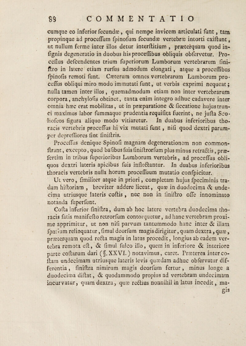 cumque eo inferior fecundae, qui nempe invicem articulati funt, tam propinque ad procefTam fpinofum fecundae vertebrae intorti exiftunt ^ ut nullum ferme inter illos detur inte/ftitium , praeterquam quod in- iignis degeneratio in duobus hisproceflibus obliquis obfervetur. Pro- ceflus defcendentes trium fuperiortim Lumborum vertebrarum Oni- ftro in latere etiam rurfus admodum elongari, atque a proceflibus fpinofis remoti funt. Caecerum omnes vertebrarum Lumborum pro- ceffus obliqui miro modo immutati funt, ut verbis exprimi nequeat; nulla tamen inter illos, quemadmodum etiam non inter vertebrarum corpora, anchylofis obtinet, tanta enim integro adhuc cadavere inter omnia haec erat mobilitas, ut in praeparatione & Occatione hujus trun¬ ci maximus labor fummaque prudentia requifita fuerint*, ne jufta Sco- liofeos figura aliquo modo vitiaretur. In duabus inferioribus tho¬ racis vertebris procefTus hi vix mutati funt, nifi quod dextri parum¬ per deprefliores fint finiflris. Proceflus denique Spinofi magnam degenerationem non common- flrant, excepto, quod baObus fuis Oniflrorfum plus minus retraiSfis, prae- fertim in tribus fuperioribus Lumborum vertebris, ad procefTus obli¬ quos dextri lateris apicibus fuis infle6lantur. In duabus inferioribus thoracis vertebris nulla horum procefTuum mutatio confpicitur. Ut vero, fimiliter atque in priori, completam hujus fpeciminis tra¬ dam hiftoriam , breviter addere liceat, quae in duodecima & unde¬ cima utriusque lateris coflis, nec non in iiniflro ofle innominato notanda fuperfunt. Cofla inferior finiflra, dum ab hoc latere vertebra duodecima tho¬ racis fatis manifeflo retrorfum contorquetur, ad hanc vertebram proxi¬ me apprimitur, ut non nifi parvum tantummodo hanc inter & illam fpatium relinquatur ,fimul deorfum magisdirigitur, quam dextra, quae, praeterquam quod refla magis in latus procedit, longius ab eadem ver¬ tebra remota eil, & fimul fulcoillo, quem in inferiore & interiore parte codarum dari (§.XXVI.) notavimus, caret. Praeterea inter co¬ llam undecimam utriusque laceris levis quaedam adhuc obfervatur dif¬ ferentia , finiflra nimirum magis deorfum fertur , minus longe a duodecima didat, & quodammodo propius ad vertebram undecimam incurvatur, quam dextra, quae reflius nonnihil in latus incedit, ma¬ gis