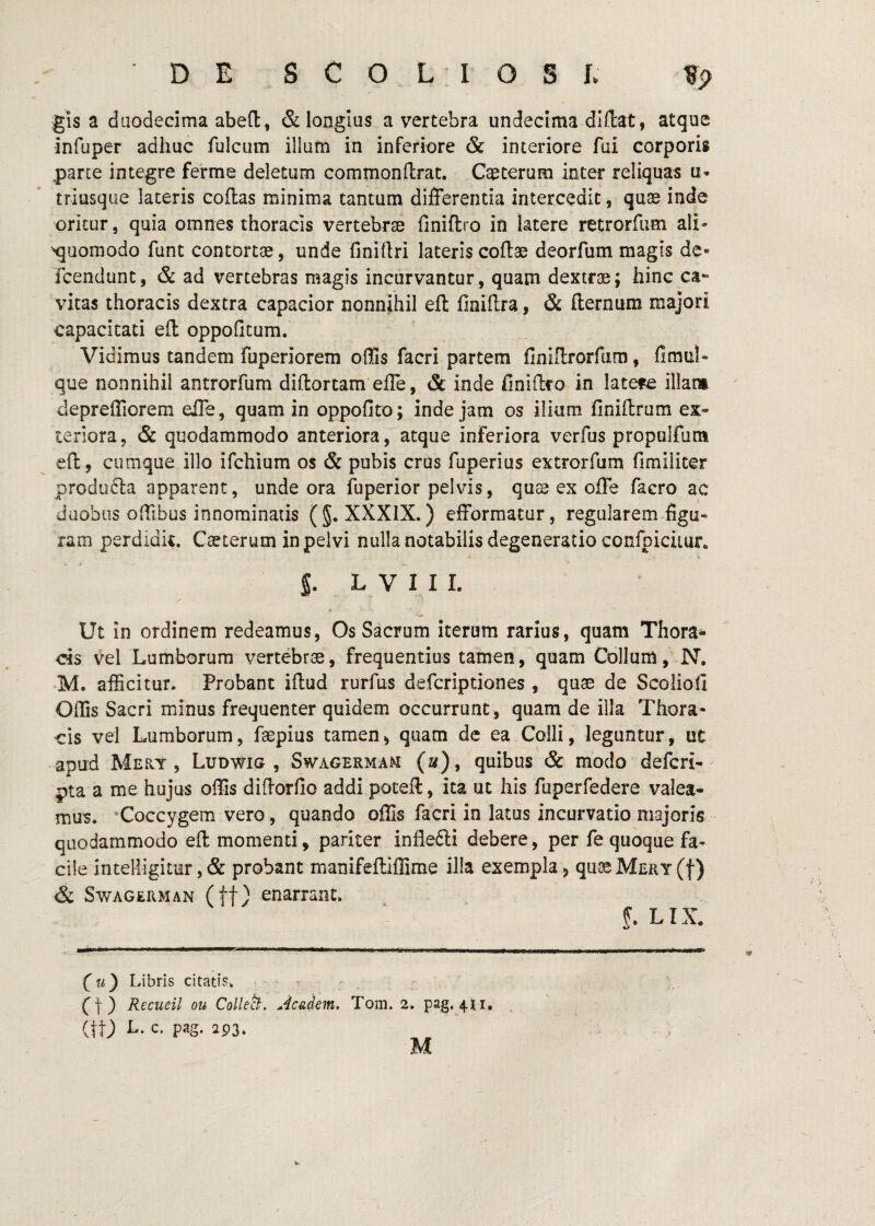 gis a duodecima abeft, & longius a vertebra undecima diftat, atque infuper adhuc fulcum illum in inferiore & interiore fui corporis parte integre ferme deletum commonftrat. Caeterum inter reliquas u- triusque lateris coflas minima tantum differentia intercedit, qute inde oritur, quia omnes thoracis vertebrse finiftro in latere retrorfum ali* ^^uomodo funt contortse, unde finirtri lateris coflae deorfum magis de- fcendunt, & ad vertebras magis incurvantur, quam dextros; hinc ca¬ vitas thoracis dextra capacior nonnihil efl: finillra, & fternum majori capacitati efl oppofitum. Vidimus tandem fuperiorem offis facri partem finiffrorfum, fimul- que nonnihil antrorfum diftortam effe, & inde finiftro in latere illatm depreffiorem elTe, quam in oppofito; inde jam os ilium finiftrum ex¬ teriora, & quodammodo anteriora, atque inferiora verfus propulfum eft, cumque illo ifchium os & pubis crus fuperius extrorfum fimiliter produfta apparent, unde ora fuperior pelvis, quss ex oile facro ac duobus offibus innominatis (§. XXXIX.) efformatur, regularem figu¬ ram perdidit. Casterum in pelvi nulla notabilis degeneratio confpicimr. S. L V I I I. *• Ut in ordinem redeamus, Os Sacrum iterum rarius, quam Thora*^ cis vel Lumborum vertebrae, frequentius tamen, quam Collum, N. M. afficitur. Probant iftud rurfus defcripdones , quae de Scoliofi Offis Sacri minus frequenter quidem occurrunt , quam de illa Thora¬ cis vel Lumborum, faepius tamen^ quam de ea Colli, leguntur, uc -apud Mery , Ludwig , Swagermam (a), quibus & modo defcri-^ pta a me hujus offis diftorfio addi poteft, ita ut his fuperfedere valea¬ mus. “Coccygem vero, quando offis facri in latus incurvatio majoris quodammodo eft momenti, pariter inflefti debere, per fe quoque fa¬ cile incelligitur, & probant manifeftiffime illa exempla j quaeM£RY(f) & SwAGERMAN (ft/ enarrant. f. LIX. (u) Libris citatis, ct) Recueil ou Colleci, ^^c^dem, Tom. 2. pag, 4M, ^ (tt) L. c. pag. 2P3.