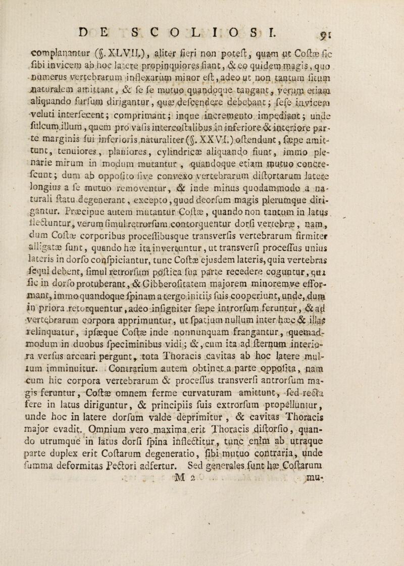 DE S C O L I. O I. complanatitur (g.XLVIL), aliter fieri nan poteil:, pt Cofice fic fibi iavicen? ab hoe latere prepinquipres fiant, & eo quideni rnagis, quo -aumerus vertebrarum inflexariipi minor eft,adeo ut^non tantum fituoi iiaturaleai aiTiittantg & fe fe mucup^quandoque tangant.^ yeruni eciam. aliquando fijrfpin dirigantur, qu^4ercendQre debebant, fefe iiiyicep •velud interfecent; comprimant p ijique incremento, impedia^iit; unde fuIcLirnillum, qiiem pro vafis internoilalibusininferiorei&interiore par¬ te marginis fui inferioris nkuralic€r(5. XXVli) ofendunt, fiepe araic- tunc, tenuiores, planiores, cylindricae aliquando fiunt, immo ple¬ narie mirum in modum murantur , ^quandoque etiam mutuo concre- fcuDt; dum ab oppoOto five convexo vertebrarum difiortarmri latene longius a fe mutuo removeDtur, & inde minus quodammodo a na¬ turali flatu degenerant, excepto,quoddeorfum magis plerumque diri¬ gantur. Praecipue autem mucaticur Coftae, quando non tantum in latus , llediuntur^ verumGmuLretrorfum.contorquentur dorfi vertebra, nam, dum Cofise corporibus proceffibusque transverfis vertebrarum firrnicer alligatae funt, quando hae itainvert^iintur, ut transverfi proceffus unius laceris in dorfo confpiciantur, tunc Coflae ejusdem lateris,quia vertebras fcquidebent, fimul retrorfum pAllica fua pa'rte recedere coguntqr,qtii iic in dorfo protuberant., .&Gibberofitatem majorem minorem ve effor- mant, immo-quandoquelpinam a i^ergo,initiis fuis cooperiunt, unde,4uiB in priora .retorquentur,adeodnfiguiter fepe iptrorfum/feruntor, &ad •vertebrarum corpora apprimuntur, ut rpatium nullum interhsec & ifla^ relinquatur, ipfaeqiie Coflse inde nonnunquam.frangantur,'quemadr modum in duobus rpeciminibus vidlq & ,cura ita ad.flernuin anterio¬ ra verfus arcuari pergunt, tota Thoracis .^cavitas ab hoc latere mul¬ lum imminuitur. ^ Contrarium autem obtinct.a parte oppofita, pam cum hic corpora vertebrarum & proceffus. transverfi antrorfum ma¬ gis feruntur, Coflae omnem ferme curvaturam amittunt , fed redfa fere in lacus diriguntur, & principiis fuis extrorfum ^propelluntur, unde hoc in latere dorfum valde deprimitur , & cavitas Thoracis major evadit.^ Omnium .vero .maxima.erit Thoracis filiflorfio, quan¬ do utrumqiie ‘iii latus dorfi fpina infleftitur., tiipc enim ab utraque parte duplex erit Collarum degeneratio, fibi-mutuo contraria, unde fumma deformitas Peftori adfertur. Sed generales funt fige.f ollarum