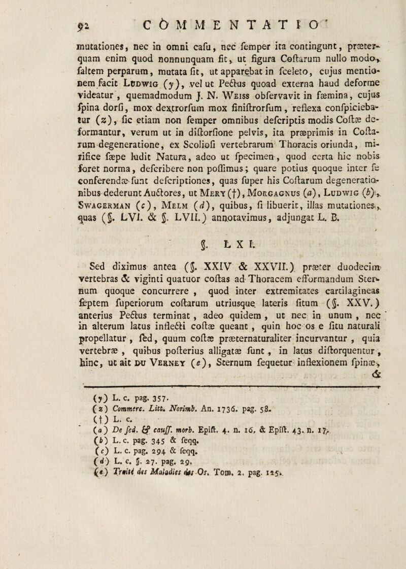 mutationes, nec in omni cafu, nec femper ita contingunt, praeter*- quam enim quod nonnunquam fit,, ut figura Coftarum nullo modo,, falcem perparum, mutata fit, ut apparabat in fceleto, cujus mentio* nem facit'LtJDWiG (}^), .vel ut Pedtus quoad externa haud deforme videatur , quemadmodum J. N. Weiss obfervavit in faemina, cujus fpina dorfi, mox dejttrorfum mox finiflrorfum, reflexa confpicieba- tur (2), fic etiam non femper omnibus defcriptis modis Coftae de¬ formantur, verum ut in diflorfione pelvis, ita praeprimis in Cofla- rum'degeneratione^ ex Scoliofi vertebrarum^Thoracis oriunda, mi¬ rifice faepe ludit Natura, adeo ut fpecimen , quod certa hic nobis foret norma, defcribere non poflimus; quare potius quoque inter fe conferendae'funt defcriptiones, quas fuper his Coftarum degeneratio¬ nibus dederunt Audlores, ut MERY(t),Morgagnus (a), Ludwig SwAGERMAN (c), Melm (<i), quibus, fi libuerit, illas mutationes,, quas (5. LVi. & 5. LVIL) annotavimus, adjungat L. B. l L X Iv Sed diximus antea (J. XXIV & XXVIL). praeter duodecim^ vertebras & vigtnti quatuor coftas ad Thoracem efformandum Sters- Bum quoque concurrere , quod inter extremitates cartilagineas feptem fuperiorum coftarum utriusque, lateris fitum (5. XXV.) anterius Peftus terminat, adeo quidem , ut nec in unum , nec in alterum latus inflefti coftae queant , quin hoc os e fitu naturali propellatur , led , quum coftse praeternaturaliter incurvantur , quia vertebrae , quibus pofterius alligatae fiint, in lacus diftorquentur, hinc, ut ait nu Verney (5), Sternum fequecur inflexionem fpinae, & (y) L. c, pag. 357. (2) Commere. Litt^ Normh, An. I73(S. pag. 58- (t) L. c. (a) De fed. cauff. morh. Epift. 4. n. 16, & Epill. 43.. n. 17^.. (fc) L. c. pag. 345 & feqq. (c) L. c. pag. 294 & feqq, (W) L. c. J. 2r7. pag. 29* (4) TrmU des MaladUs tks-Os, Toro, 2. pag. i25>.