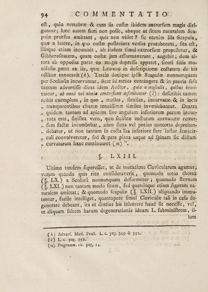 eft, quia vertebrae'& cum iis coflse ibidem ancrorfum magis dlri^ guntur; haec autem fieri non pofle, absque ut fitiim naturalem Sca¬ pulae prorfus amittant, quis non videt? fic etenim illa‘Scapula, qucs a latere, in quo coffcse pofleriora verfus protuberant, fita eft, illisque etiam incumbit, ab iisdem 'fimul extrorfum propelletur, & Gibberoficatem, quam coftae jam .efformaverant., augebit; dum al¬ tera ab oppofita parte, ep magis depreila apparet, ficuti fatis ma- liifefto .patet ex Jis, qtiai LunwiG in defcripuone' coftarum de his offibus annotavit (^). Tertio dar^ique. ipfte Scapula nonnumquam per Scoliofin incurvantur, licet id rarius contingere & in paucis fefe tantum advertifie dicat idem Audior, ^quia a mufcuUs ^ quibus invol¬ vunt iir ^ ab omni vel nimia cdntorfiom defenduntur (/): defcribic tamen nobis exemplum ,• in quo „ molles , flexiles,, iocurvatae. in locis „ transparentibus chartoe teniiiiTimcB fimiles inveniebantur. Dextra 5, quidem tantum ad apicem five angulum inferiorem sparum incur- „ vata erat, finiftra vero, quae fliflftrae coftarum curvaturee retror- „ fum fadlas incumbebat , adeo flexa vel potius contorta depreheor t- • * - - 5, debatur, ut rion tantum in coftaTaa inferiore fere inftanJemicir- ,, culi convolveretur, fed & .pars plana^ usque ad fpinam fic diftarn ,, curvaturam’ hanc continuaret (in) §. L X I I I. Ultimo tandem fupereflet, ut de mutatione Clavicularum agamus; verum- quando quis rite confideraveric,, quomodo totus thorax (J. LX.) a Scoliofi nonnunquam deformetur; quomodo fternum LXL.) non tantum modo fitum, Ted quandoque edam figuram na¬ turalem amittat; & quomodo fcapulae (§. LXIh) aliquando immu¬ tentur, facile intelliget, quantopere fimul Claviculae tali in cafu de^ generare debeant, Jta ut diutius his inh^rere haud Tic neceffe, vel, ut aliquam falcem harum degenerationis ideam L. fubminiftrem, il- - - - - • * (k) Adverf. Med. Praa. L.c. pag. 349 & 35a.- - ■ ' f . ' ' ' f (;) t.c.'pag. 352.' ' . . ■ , . • _ (?fj) Programm. cit, pag, 14. . ^ f