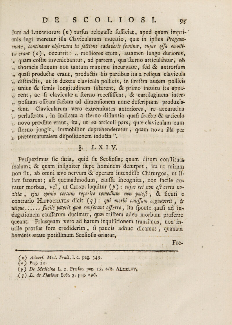 9^ Ium ad Ludwigium (n) riirfus relegaffe fufficiat, apud quem impri- •mis iegi meretur illa Clavicularum mutatio, quae in ipfius Progam- mate y continente obfermta in fed;ione cadaveris feminee y cujus offa emolli¬ ta erant (o), occurrit: ,, molliores enim, attamen longe duriores, ■„ quam coflae inveniebantur, ad partem, qua flerno articulantur^ ob „ thoracis flexum non tantum maxime incurvatae, re'd & antrorfum „ quafi produftae erant, produftis his partibus ita a reliqua clavicula diftinftis, ut in dextra clavicula pollicis, in finiflra autem pollicis „ unius & femis longitudinem fifterenc, & primo intuitu ita appa- „ rent, ac fi claviculse a flerno recefliffent, & cartilaginem inter* „ pofitam ofleam fa£lam ad dimenfionem nunc deferiptam produxis- ,5 fent. Clavicularum vero extremitates anteriores, re accuratius 'j, perluflrata, in indicata a fl:erno diilantia quafi fra61se & articulo „ novo proeditae erant, ita, ut ea articuli pars, quae claviculam cum 5, flierno jungit, immobilior deprehenderetur, quam nova illa per praeternaturalem difpofitionem induila • i ! S. . L X I V. Perfpeximus fic fatis., quid fit Scoliofis; quam dirum conflitua^ malum; & quam infigniter ftepe hominem, deturpet , ita ut mirum non fit, ab omni aevo nervum & operam intendifle Chirurgos, ut if- lam fanarent; aft quemadmodum, cauiTa incognitanon facile cu¬ ratur morbus, vel, ut Celsus loquitur (j5) : cujus rei non ejl certa no¬ titia y ejus opinio certum reperire remedium non poteji y & ficati e contrario Hippocrates dicit (^) : qui morbi caujfam cognoverit, is 'utique.. facile poterit ques conferunt offerre y ita fponte quafi ad in-. dagationem cauffarum ducimur, quae triflem adeo morbum proferre queant. Priusquam vero ad harum inquifitionem transimus, non in¬ utile prorfos fore crediderim , fi paucis adhuc dicamus, quanam hominis aetate potiffimum Scoliofis oriatur, Fre- (nj y^dverj. Med. PraSi, 1. c, pag. 349. {oj Pag. 14. {p j De Medicina L. i. Pra^fat. pag. 13, edit* AEMELOV»