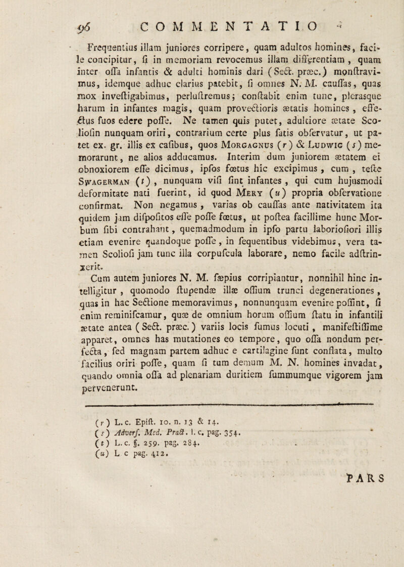 Freqaeniius illam juniores corripere, quam adultos homines, faci^ le concipitur, fi in memoriam revocemus illam differentiam, quam inter offa infantis & adulti hominis dari (Sefc. praec.) mpnftravi* mus, idemque adhuc clarius patebit, fi omnes N. M. cauffas, quas mox invefligabimus, perlufiremus; conflabit enim tunc, plerasque harum in infantes magis, quam provectioris aetatis homines , efie» Cius fuos edere polTe. Ne tamen quis putet, adulciore tetate Sco- Jiofin nunquam oriri, contrarium certe plus fatis obfervatur, ut pa¬ tet ex. gr. illis ex cafibus, quos Morgagnus (r) & Ludwic ( j) me¬ morarunt, ne alios adducamus. Interim dum juniorem aetatem ei obnoxiorem efie dicimus, ipfos fetus hic excipimus, cura, teile Sfagerman (0 ) nunquam vifi fint infantes , qui cum hujusmodi deformitate nati fuerint, id quod Mery (m) propria obfervatione confirmat. Non negamus, varias ob cauffas ante nativitatem ita quidem jam difpofitos effe poffe fetus, ut poflea facillime hunc Mor¬ bum fibi contrahant, quemadmodum in ipfo partu laboriofiori illis etiam evenire quandoque poffe, in fequentibus videbimus, vera ta¬ men Scoliofi jam tunc illa corpufcula laborare, nemo facile adflrin- xerit. Cum autem juniores N. M. faspius corripiantur, nonnihil hinc in- telligitur , quomodo ftupendse illse offiura trunci degenerationes , quas in hac SeClione memoravimus, nonnunqiiam evenire poffint, fi enim rerainifcamur, qut3e de omnium horam offium flatu in infantili setate antea ( Se£t. prsec.) variis locis fumus locuti , manifeflifiSme apparet, omnes has mutationes eo tempore, quo offa nondum per- fefta, fed magnam partem adhuc e cartilagine funt conflata, multo facilius oriri poffe, quam fl tura demum M, N. homines invadat, quando omnia offa ad plenariam duritiem fummumque vigorem jam pervenerunt. (r) L. c. Epift. IO. n. 13 & 14. ( r) Mverf, Med. PraSt. 1. c. pag. 354. (t) L. c. f. 259. pag. 284. (u) L c pag. 412.