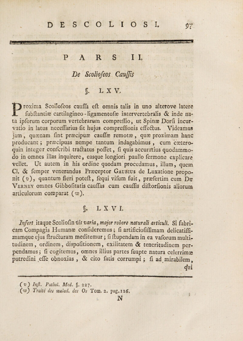 PARS ll De ScoJiofeos CauJJis 5. L X V. Proxima Scoliofeos caufla efl omnis talis in uno alterove latere fubftandser cartilagineo-ligamentofae intervertebralis & inde na¬ ta ipforum corporum vertebrarum compreffio, ut Spinae Dorii incur¬ vatio in latus neceffarius fit hujus compreffionis efFe6lus. Videamus jam, quaenam fint praecipuae cauflae remota, quae proximam hanc producant; praecipuas nempe tantum indagabimus , cum caetero- quin integer confcribi traftatus pofTet, fi quis accuratius quodammo¬ do in omnes illas inquirere, easque longiori paullo fermone explicare vellet. Uc autem in his ordine quodam procedamus, illum, quem Cl. & femper venerandus Praeceptor Gaubius de Luxatione propo- nit (z;), quantum fieri poteft, fequi vifum fuit, praefertim cum Du Vernet omnes Gibbofitatis cauflas cum cauflis diftorfionis aliorum articulorum comparat (w), L X V L Infert itaque Sccliofin vis varia, major robore natur ali articuli. Si fabri¬ cam Compagis Humanae confideremus; fi artificiofiffimam delicatiffi- mamque ejus ftrufturam meditemur; fi ftupendam in ea vaforum multi¬ tudinem, ordinem, dispofitionem, exilitatem & teneritudinem per¬ pendamus; fi cogitemus, omnes illius partes fuapte natura celerrima putredini ejQTe obnoxias , & cito fatis corrumpi; fl ad mirabilem, (fui ..t---- ■ «.Hi , ■ ■ ■ (v) Inft. PatJwl. Med. 5. 227. Traite des malad, des Os Tom. 2, pag,i2^, N