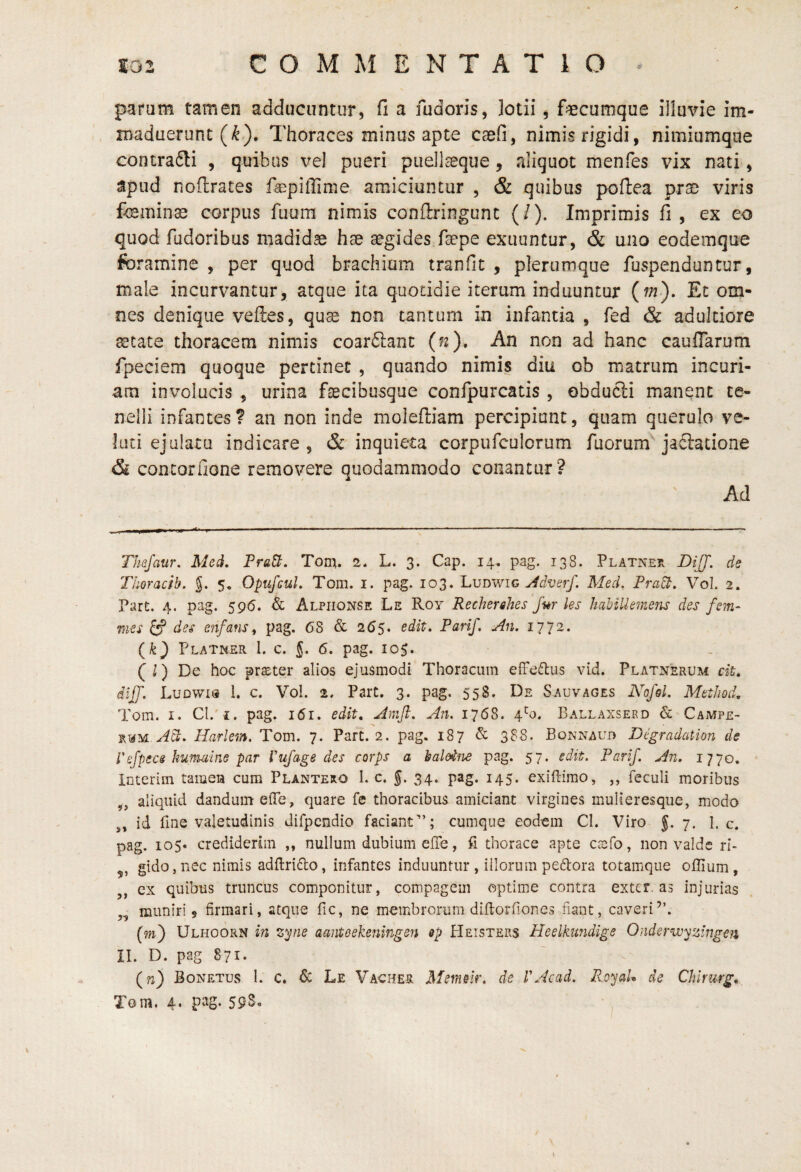 parum tamen adducuntur, fi a fudoris, lotii, f^cumque illuvie im¬ maduerunt (i^). Thoraces minus apte caefi, nimis rigidi, nimiumqiie contradli , quibus vel pueri puell^que, aliquot menfes vix nati, apud nofirates facpilTime amiciuntur , & quibus j>on:ea prae viris feminae corpus fuum nimis conftringunt (/). Imprimis fi, ex eo quod fudoribus madidae hae aegides faepe exuuntur, & uno eodemque foramine , per quod brachium tranfit , plerumque fuspenduntur, male incurvantur, atque ita quotidie iterum induuntur (m). Et om¬ nes denique vefles, quae non tantum in infantia , fed & adulciore aetate thoracem nimis coarflanc (n). An non ad hanc cauflarum fpeciem quoque pertinet , quando nimis diu ob matrum incuri¬ am involucis , urina fecibusque confpurcatis, obducii manent te¬ nelli infantes ? an non inde moleftiam percipiant, quam querulo ve¬ lati ejulatu indicare , & inquieta corpufculorum fuorum jaftacione & concorfione removere quodammodo conantur? Ad Thsjaur. Med, FraU. Tom. 2. L. 3. Cap. 14. pag. 138. PLATNEfv DiJJ. de Tlioracib. J. 5, OpufcuL Tom. i. pag. 103. Ludwig Med, Pra^. Vol. 2. Part. 4. pag. 595. & Alpiionse Le Roy Recherehes fur les habilkmens des fem~ mes ^ des enfans^ pag. 6S & 265. edit, Parif. An. 1772. Platner 1. c. 5. 6. pag. 10$. (l) De hoc pr$ter alios ejusmodi Thoracum effesftus vid. Platnerum cit. dijf. Ludwis 1. c. Vol. 2. ParC. 3. pag. 558. De Sauvages A^o/s/. Method. Tom. I. Cl.' i. pag. 161. edit, Amfi. An. 1768. 4*^0. Ballaxsekd & CajMpe- w^yi.Ad:. Harlem. Tom. 7. Part. 2. pag. 187 & 3?S. Bonnaub Degradation de refpecs kumuine par Vujage des corps a baloifie pag. 57. edit. Parif. An, 1770, interim tameia cum Plantero 1. c. §. 34. pag. 145. exiflirao, ,, feculi moribus ,, aliquid dandum eiTe, quare fe thoracibus amiciant virgines mulieresque, modo ,, id fme valetudinis difpendio faciant”; cumque eodem Cl. Viro f. 7. I. c. pag. 105« crediderim ,, nullum dubium effe, fi thorace apte csfo, non valde ri- ,, gidOjiiec nimis adftrido, infantes induuntur , illorum peftora totamque offium, ,, ex quibus truncus componitur, compagem optime contra exter, as injurias ,, muniri 5 firmari, atque fic, ne membrorum difioiTiones fiant, caveri”. (w) Ulhoorn in zyne aanteekeningen ep Heisters Heelkundige Onderwyzingen II. D. pag 871. (w) Bonetus I. c. 6c Le Vacher Memeir. de VAcad. RoyaU de Chirurg, Tom. 4‘ P^S* 55^*