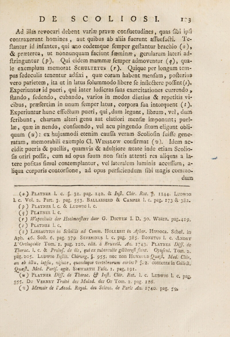 DE SCOLIOSI. 1-3 Ad ilhs revocari debent variss pravoe confuetudines, qtias fibi ipd contraxerunt homines , aut quibus ab aliis fuerunt affuefafti. Te- ftantur id infantes, qui uno eodemque feraper geftantur brachio & praeterea, ut nonnunquam faciunt fceminae', gerularum lateri ad- ftringuntur (p). Qui eidem mammae feraper admoventur (q), qua¬ le exemplum memorat Schultetus (r). Quique per longum tem¬ pus fedeculis tenentur adfixi , quae coram habent menfam, poflerius vero parietem, ita ut in latus folummodolibere fe inflediere p0'llint(i). Experiuntiii id pueri, qui inter ludicras fuas exercitationes currendo ^ ftando, fedendo, cubando, varios in modos diutius & repetitis vi¬ cibus, prsefertim in unum femper latus, corpora fua intorquent (r). Experiuntur hunc elfedluna pueri, qui,dum legunt, librum, vel, dunit fcribunt, chartam alteri gena aut elatiori menfae imponunt; puel¬ lae, quae in nendo, confuendo, vel acu pingendo fitum eligunt obli¬ quum (u): ex hujusmodi etenim caufla veram- Scoliofin fuilTe gene¬ ratam, memorabili exemplo Cl. Winslow confirmat (o). Idem ac¬ cidit pueris & puellis, quamvis & adulciore aetate inde etiam Scolio*- fis oriri poffit, cum ad opus fuum non fatis attenti res aliquas a la¬ tere poficas fimul contemplantur, vel lateralem luminis accefium, a- liqua corporis contorfione, ad opus perficiendum fibi magis commo^' dum. . (0} Platner i. c. 5.. 31. pag. 142. & hifi. Chir. Rat. 1144. Ludwi® 1. c. Vol. 2t. Part. 3. pag. 553. Ballaxserd & Camper 1. c, pag. 173 & 382* (P') Platner l. c. & Ludwig 1. c. (5) Platner 1. c. (rj PP^apenhuis der Heelmeeflers door G. Dicten L D. 30. Waarn.. pag»4i9,, (i-} Platner 1. c,. Lieeautius in Scholiis ad Cornm. PIollerii in .Aplmr, Hippocr. Schol. iO; Aph. 46. Se<5t. 6. pag. 379. Severinus 1. c. pag. 385. Bonetus 1. c. «Andrt- L’OrtliQpedie Tom. i. pag. 120. edit, d Bruxell, An. 1743. Platner -Diff. de' Thorac. 1. c. & Frohif. de iis, qui ex tnherczdis gibberoji fitmt. OpufcuL Tom. 2; pag. 205, Ludwig InJliP. Chirurg. J. 955. iiec non Hunauld Med. Chir,. an ah i&u, lapfu, -nifuee, quandoque vertebrarum caries?' 5. 2. contenta in Co/Afr. Med. Parif. agit. Si6V/artii Fafc. i. pag. 191. («3 Platner RiJ]'.. de Thorac. d? Tnft. Chir. Rat. 1. c. Ludwig I. c, pagi 55‘5. Du Verney Traite des Malad. des Os Tom. 2. pag. 116. Qv) Msmoir de TAcad. Ro^al. des Sdena. de Paris An. 1740. pag. 59;;