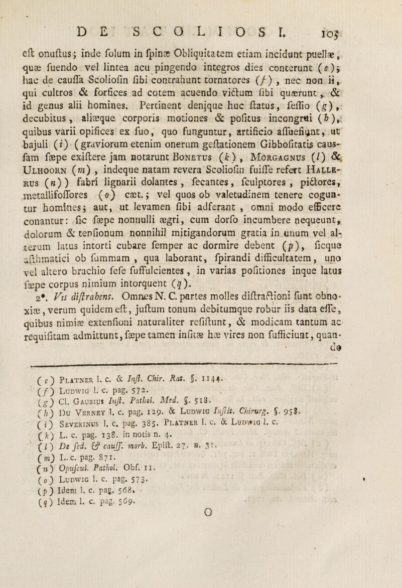 cft onuftus; inde folum in fpin^ Obliquitatem edam incidunt puellae, quas fuendo vel lintea acu pingendo integros dies conterunt (^) > hac de cauffa Scoliofin fibi contrahant tornatores (/) , nec non ii, qui cultros & forfices ad cotem acuendo viftum Obi quaerunt& id genus alii homines. Pertinent denique huc flatus, feffio (g),' decubitus, ali^que corporis motiones & pofitus incongr«i (^),' quibus varii opifices es fuo, quo funguntur, artificio afTuefiunt, ut' bajuli (i) (graviorum etenim onerum geflationem Gibboficatis caus- fam fcepe exiflere jam notarunt Bonetus (^), Morgagnus (/) &i Ulhoorn 9 indeque natam revera Scoliofin fuifle refett Hai<le- Eus («)) fabri lignarii dolantes , fecantes, fculptores , piatores,' metailifoffores (o) cxi.; vel quo5 ob valetudinem tenere cogun¬ tur homines5 aut, ut levamen fibi adferanc , omni modo efEcerc conantur: fic faepe nonnulli aegri, cum dorfo incumbere nequeunt, dolorum & tenfionum nonnihil mitigandorum gratia in unum vel al¬ terum latus intorti cubare femper ac dormire debent (p), ficqua ailhmatici ob fummam , qua laborant, fpirandi difficultatem, uno vel altero brachio fefe fuffulcientes, in varias pofidones inque latus fepe corpus nimium intorquent (?). 2*. (Uftrahens. Omrwes N. C. partes molles diflraflioni funt obno¬ xiae, verum quidem efl, juflum tonum debitumqoe robur iis data efTe, quibus nimiae extenfioni naturaliter refiftunc, & modicam tantum ac- requifitam admittunt,fsepe tamen infice hoe vires non fufficiiint, quan- da (e) Platner 1. c. & Tnjl. Chir. Rat. J. ii44* (/) I .UDWIG 1. C. pag. 572. (^) Cl. Gaubius hift. Fathol. Msd. J. 518. (/;) Du Verney 1. c. pag-. 129. & Ludwig Injlit, Chlrurg. $. 95S, ( i) Severinus I. c. pag. 385. Platwer 1. c. & Ludwig 1. c, (/k) L. c. pag. 138. in notis n. 4. ^l') De fed, cauJJ. morb, Epift. 27. h, 31. (m) L.c. pag. 871. (n) Opufcul. Fathol, Obf. ii. (0) Ludwig 1. c. pag. 573. (p ) Idem 1. c. pag. 568» (5 ) Idem 1. c. pag. 569. G