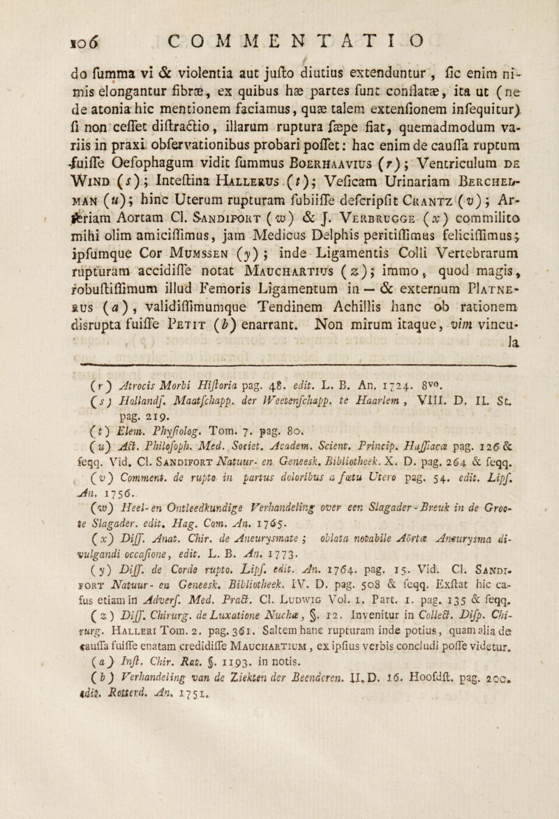 do fumma vl & violentia aut juflo diutius extenduntur , fic enim ni-- mis elongantur fibrce, ex quibus hae partes fune condatae, ita ut (ne de atonia hic mentionem faciamus, quae talem extenfionem infequitur), fi non ceflet dil1:ra6lio, illarum ruptura faepe fiat, quemadmodum va¬ riis in praxL obfervationibus probari poflet: hac enim de caufTa rupeum -fuiflTe Oefophagum vidit fummus Boerhaavius (r); Ventriculum de WiND (j); Inteftina Hallerus.(0? Veficam Urinariam Berched- MAN (m); hinc Uterum rupturam fubiiffe defcripfit CkantZ'(z;) ; Ar- l^riam Aortam CI. S-andifort (w) & J» Verbrugge (a^ ) commilita mihi olim amiciffimus, jam Medicus Delphis peritiflimus felicilTimus ;. ipfumque Cor Mumssen (}») ; inde Ligamentis Colli Vertebrarum nipruram accidiffe notat Mauchartius (z); iramo^ quod magis, fobufliffimum illud Femoris Ligamentum in — & externum PIatne- Rus validiflimumqtie Tendinem Achillis hanc ob rationem disrupta fuiffe Petit (Z>) enarrant. Non mirum itaque, vim vinea- la (r^ Atrocis Morhi Hiftoria pag. 48. edit, L. B. An. 1724. j HollandJ, Maatfchapp,, der JVeetenfchapp, te Haarlem , VIII. D. II. St. pag. 219. (t) Elem. Phyjiolog, Tom. 7. pag. 80. (li} Philojoph. Med. Societ, Academ. Scient. Princip. HuJJhcce pag. 126 Sc feqq. Vid. Cl. Sandifort Natuur- en.. Geneesk. Bibliotheek. X. D. pag. 264 & feqq. (i)) Commeni. de rupto- in partus doloribus a foetu Utero pag. 54. edit. Lipf. .An. 1756. (au} Heel-en Ontleedkundige Verhandeling over een Slagader - Breiik in de Groo- te Slagader. edit, Hag. Com. An. 17 <3 5. (x} I)iJ]\ Anat. CUr. de Aneurysmate ; oblata notabile Aortee Anmrysrna di¬ vulgandi occafione, edit. L. B. An. i773- (y) DiJJ. de Corde rupto. Lipf. edit. An, 17(54. pag. 15.. Vid. Cl. Sandi- yoRT Natuur- eu Geneesk, Bibliotheek. IV. D. pag. 50,8 & feqq. Exllat hic ca- fus etiam in Adverf. Med. PraB. CI. Ludwig Vol. i. Pare. i. pag.. 135 & feqq. (2.) LiJ]\ Chirurg. de Luxatione Nucha, §. 12. Invenitur in ColleB. Difp. Chi- rurg. Halleiu Tom. 2. pag. 361. Saltem hanc rupturam inde potius, quam alia de caulTa fuiffe enatam credidiffe Mauchartium , ex ipfius verbis concludi poffe videtur. (a) Inft. Chir. Rat. J. 1193. in notis. (&} Verhandeling van de Ziekten der Beendcren. ILD. 16. Hoofdft. pag. 200„ idit. Rotterd. An. 1.7 51,.