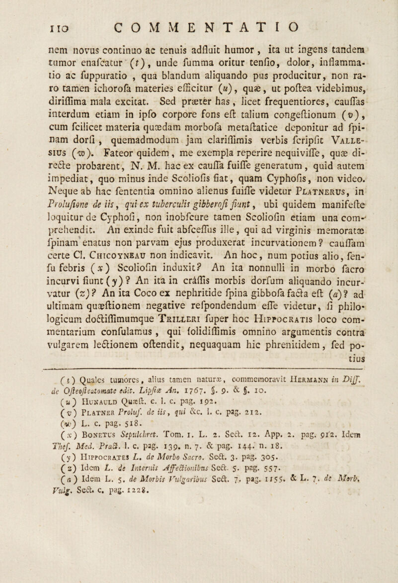 nem novus continuo ac tenuis adfluit humor , ita ut ingens tandem tumor enafcatur ‘ (0 j unde fumma oritur tenfio, dolor, inflamma¬ tio ac fuppuratio , qua blandum aliquando pus producitur, non ra¬ ro tamen ichorofa materies efficitur (a), quse, ut poflea videbimus, diriflima mala excitat. Sed prcSter has, licet frequentiores, caufTas interdum etiam in ipfo corpore fons efl: talium congellionum (v), cum fcilicet materia quoedam morbofa metaftatice deponitur ad fpi- nam dorfl , quemadmodum jam clariflirais verbis fcripfic Valle- siirs (w). Fateor quidem, me exempla reperire nequiviffe, quae di- refte probarent, N. M. hac ex-caufTa fuiiTe generatum, quid autem impediat, quo minus inde Scoliofis fiat, quam Cyphofis, non video. Neque ab hac fententia omnino alienus fuifle videtur Platnerus, in Prolu/igne de iis, qui ex tuberculis gibberofi fiunt ^ ubi quidem manifefte loquitur de Cyphofi, non inobfcure tamen Scoliofin etiam una com-* prehendit. An exinde fuit abrcelTus ille, qui ad virginis memoratae fpinamenatus non parvam ejus produxerat incurvationem? cauflam certe CI. Chtcoyneau non indicavit. An hoc, num potius alio, fen- fu febris (.u) Scoliofin induxit? An ita nonnulli in morbo facro incurvi flunt (y) ? An ita in craflis morbis dorfum aliquando incur¬ vatur {z)? An ita Coco ex nephritide fpina gibbofafacla efl {a)l ad ultimam quaeftionem negative refpondendum elTe videtur, fi philo- logicum dofliflimumque Trilleri fuper hoc Hippocratis loco com¬ mentarium confulamus , qui (olidiffimis omnino argumentis contra vulgarem le6l:ionem oflendit, nequaquam hic phreniudem, fed po¬ tius fi) Quales tumores, alius tamen naturos, commemoravit Hekmaxn in DijJ, de OJleoJhatomate edit. Lipfits An, 1767. J. 9- & §• 10. (w) Hunauld Quosil:. c. 1. c. pag. 192. f <1;) Platner Froluj\ de iis, pii &c. i. c. pag. 212. (v.') L. c. pag. 518. (.x) Bonetus Sepiilchrct, Tom. i. L. 2, Sect. 12. App, 2. pag. 9i'2. Idem The/. Med. Pra^. 1. c. pag. 139. n. 7. & pag. 144. n. 18. (y) Hippocrates L, de Morbo Sacro. Se6t. 3. pag. 305. (2) Idcin L. de Internis Affectionibus Sed:. 5. pag. 557. Qa) Idem L. de Morbis fulguribus Sed'. 7. pag. ii55» L. 7. de Morh, Vulg, Sed. c. pag. 1228.