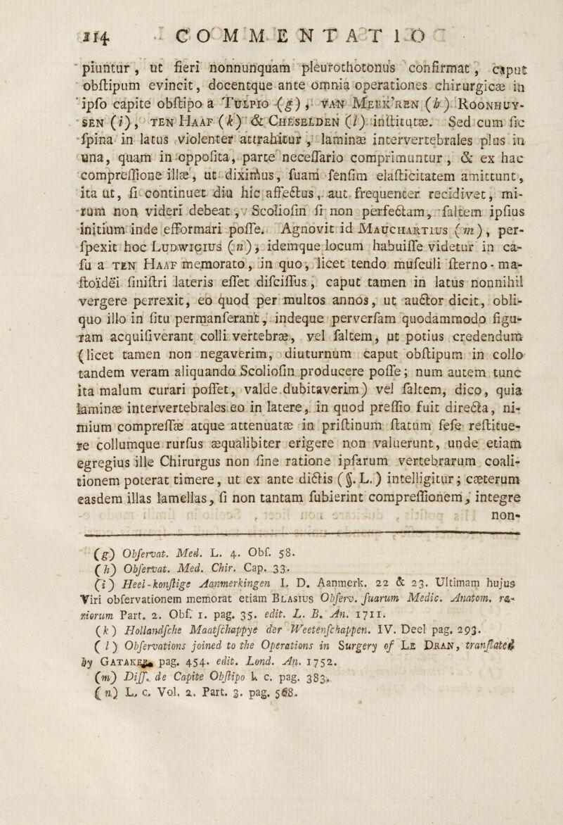 ' piuntur, ut fieri nonnunquam pleurothbtonus confirmat, csput ' obftipum evincit, docencque ante omnia operationes chirurgicae in ‘ipfo capite obftipora Tulpio (g) 5^ va^ MEBiiViEN (i?)bRooNHUY- . 'SEN (i) TEN^H-AAF'‘('^^)'&;CHFvSELDkH (/j-uniliturse. Sed*cum fic 'fpihaun lacus ?violenter*'attrafikur ,t laminae intervertebrales plus in una, quam in oppofita^, parte^^necefTario comprimuntur,' & ex hac compreffione illae', ut-dixirAus,. fuani‘fenfim elaflicitatem amittunt, ita ut, fic continuet diu hic affe£lus,J aut, frequenter recidivet, mi- -rum non videri debeat ,v Scoliofin fi non perfe6lam,rfaltem ipfius ‘initium inde effbrmari pofie* Agnovit id Mauchartius (m ), per- fpexic'hoc LuDWiciua (37f)'^-ideraquedocum habuifle videtur in ca- fu a TEN Haaf memorato,‘in quo. licet tendo mufcdli‘flerno • ma- ‘Itoidei finiftri 'lateris elTet difcilTus,. caput tamen in latus nonnihil vergere perrexitj eo quod per multos annos, ut aublor dicit, obli¬ quo illo in fitu permanferaiit,‘-indeque perverfam quodammodo figu¬ ram acquifiverant colli'vertebrae, vel faltem, ut potius credendum (licet tamen non negaverim;' diuturnum caput obftipum in collo^ tandem veram aliquanda Scoliofin producere pofle; num autem.tunc ita malum curari poflet^^ valde.dubitaverim) vel laltem, dico, quia laminae intervertebrales.eo in latere,' in quod preflio fuit dire6!a, ni¬ mium comprefiae atque attenuatae in priftinum flatum fefer reilitue- je collumque rurfus aequalibiter erigere non valuerunt, unde etiana egregius ille Chirurgus non fine ratione ipfarum vertebrarum coali- tionem poterat timere, ut ex ante diftis (§.L-) intelligitiir; caeterura easdem illas lamellas^ fi non tantam fubierint compreflionem; integre CS} Ohjervat. Med. L. 4. Obf. 58. (//) Ohjervat. Med. Chir. Cap. 33* fz) Heel-konjlige Aanmerkingen I. D. Aanmerk. 22 & 23. Ultimam hujus Viri obfervationem memorat etiam Blasius Obfp'v. Juarum Medie. Anatom, nerim Part, 2. Obf. i. pag, 35. edit. L. B, An. 1711. (^) Hollandfche Maatjchappye der Weetenjchappen. IV. DeeI pag, 293. ( /) Obfervations joined to the Operations in Surgery of Le Vran , t.ranJtaU^ by Gataki^ pag. 454. edit, Lond. An. 1752. (w) DiJJ,. de Capite Obftipo k c. pag. 383^ ( w.) L. c. Vol. 2. Part. 3. pag.