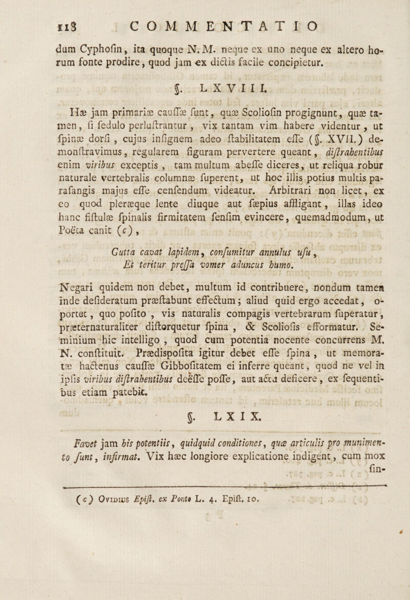 dum Cyphofin, ita quoque N. M. neque ex uno neque ex altero ho¬ rum fonte prodire, quod jam ^ex diclis facile concipietur, L X V I I I. Hse jam primariae caufTce fiint, quis Scoliofin progignunt, qiis ta¬ men 5 fi fedulo perluflrantur , vix tantam vim habere videntur, ut fpins dorfi , cujus infignem adeo flabilitatem efie (J. XVII.) de¬ mo nflra vim us, regularem figuram pervertere queant, dijirahentlhus enim ciribus exceptis , tam multum abeffe diceres, ut reliqua robur naturale vertebralis eolumns fuperent, ut hoc illis potius multis pa- rafangis majus efie cenfendum videatur. Arbitrari non licet, ex eo quod plersque lente diuque aut fspius affligant, illas ideo hanc fifluls fpinalis firmitatem fenfim evincere, quemadmodum, ut Poeta canit (c) , Gutta cavat lapidem, confutuitur anmlus ufu, Et teritur prejfa vomer aduncus humo, r Negari quidem non debet, multum id contribuere, nondum tamen inde defideracum prsftabunt effeftiim; aliud quid ergo accedat, o- porcet, quo pofito , vis naturalis compagis vertebrarum fuperatur, prsternaturaliter diftorquetur fpina , & Scoliofis efformatur. Se¬ minium fflic intelligo , quod cum potentia nocente concurrens M. N. conflituit. Prsdispofita igitur debet efTe fpina , ut memora- ts haclenus caufls Gibbofitacem ei inferre queant, quod ne vel in ipfis viribus dijlr ah entibus deefTe pofie, aut a6tu deficere, ex feqiienti- bus etiam patebic §. L X I X. ... « Favet jam his potentiis^ quidquid conditiones^ qucB articulis pro munimen- to funt, infirmat. Vix hsc longiore explicatione indigent, cum mox . - / . ^ ^ fin- ----—^—-— ---1- '3?i -- (c) Ovidius Epifl, ex Ponte L, 4. Epift. 10, ; ' Z' 4 /