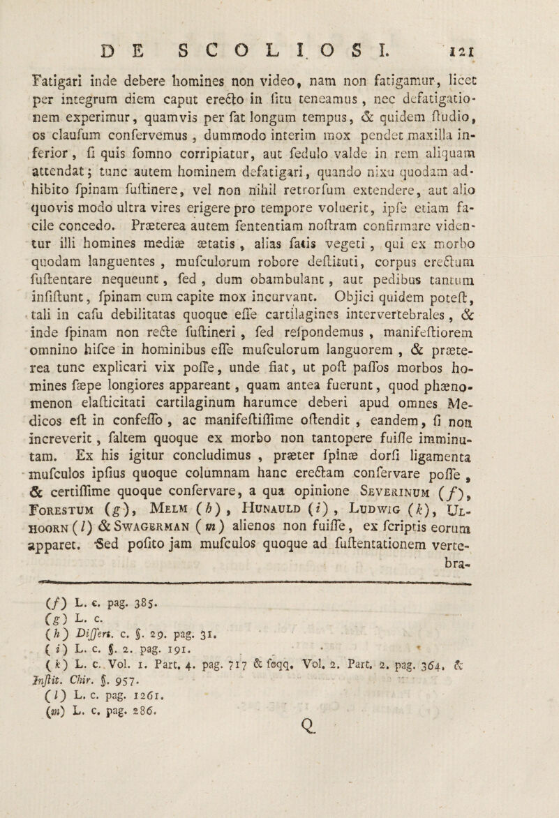 Fatigari inde debere homines non video, nam non fatigamur, licec per integrum diem caput eredto in fim teneamus, nec defatigatio¬ nem experimur, quamvis per fat longum tempus, & quidem (ludio, os claufum confervemus , dummodo interim mox pendet maxilla in- ,ferior, fi quis fomno corripiatur, aut fedulo valde in rem aliquam attendat; tunc autem hominem defatigari, quando nixa quodam ad¬ hibito fpinam fuftinere, vel non nihil retrorfum extendere, aut alio quovis modo ultra vires erigere pro tempore voluerit, ipfe etiam fa¬ cile concedo. Praeterea autem fententiam noftram confirmare viden¬ tur illi homines mediae aetatis , alias fatis vegeti , qui ex morbo quodam languentes , mufculorum robore defiituti, corpus eredlum fuftentare nequeunt, fed , dum obambulant, aut pedibus tantum infiftunt, fpinam cum capite rnox incurvant. Objici quidem potefl, tali in cafu debilitatas quoque efie cartilagines intervertebrales, & inde fpinam non re£le fufiineri , fed relpondemus , manifeftiorem omnino hifce in hominibus efie mufculorum languorem , & praete¬ rea tunc explicari vix polle, unde fiat, ut pofl: pafibs morbos ho¬ mines faepe longiores appareant, quam antea fuerunt, quod phaeno¬ menon elallicitaci cartilaginum harumce deberi apud omnes Me¬ dicos eft in confeffo , ac manifeflillime ofiendit ^ eandem, fi non increverit, faltem quoque ex morbo non tantopere fuiHe imminu¬ tam. Ex his igitur concludimus , praeter fpinae dorfi ligamenta inufculos ipfius quoque columnam hanc ere6]:am confervare pofle , & certifllme quoque confervare, a qua opinione Sevehinum (/), FoRESTUM (g), MeLM(/^), HUNAULD(f), LuDWiG()^), Ul- HooRN (/) & Swagerman (ui) alienos non fuifle, ex feriptis eorum apparet. 5ed pofito jam mufculos quoque ad fullentationem verte- bra- (/) L. €. pag. 3B5. L- c. (/?) DiJJert. c. §. 20. pag. 31. (2) L. c. J. 2. pag. 191. • (fe) L. c.,Vol. I. Part. 4. pag. 717 & feqq, Vol, 2. Part. 2. pag. 354, 6c Jnjlit. Chir. {.957. - - (l) L. c. pag. 1261. (m) L. c. pag. 286. 0.