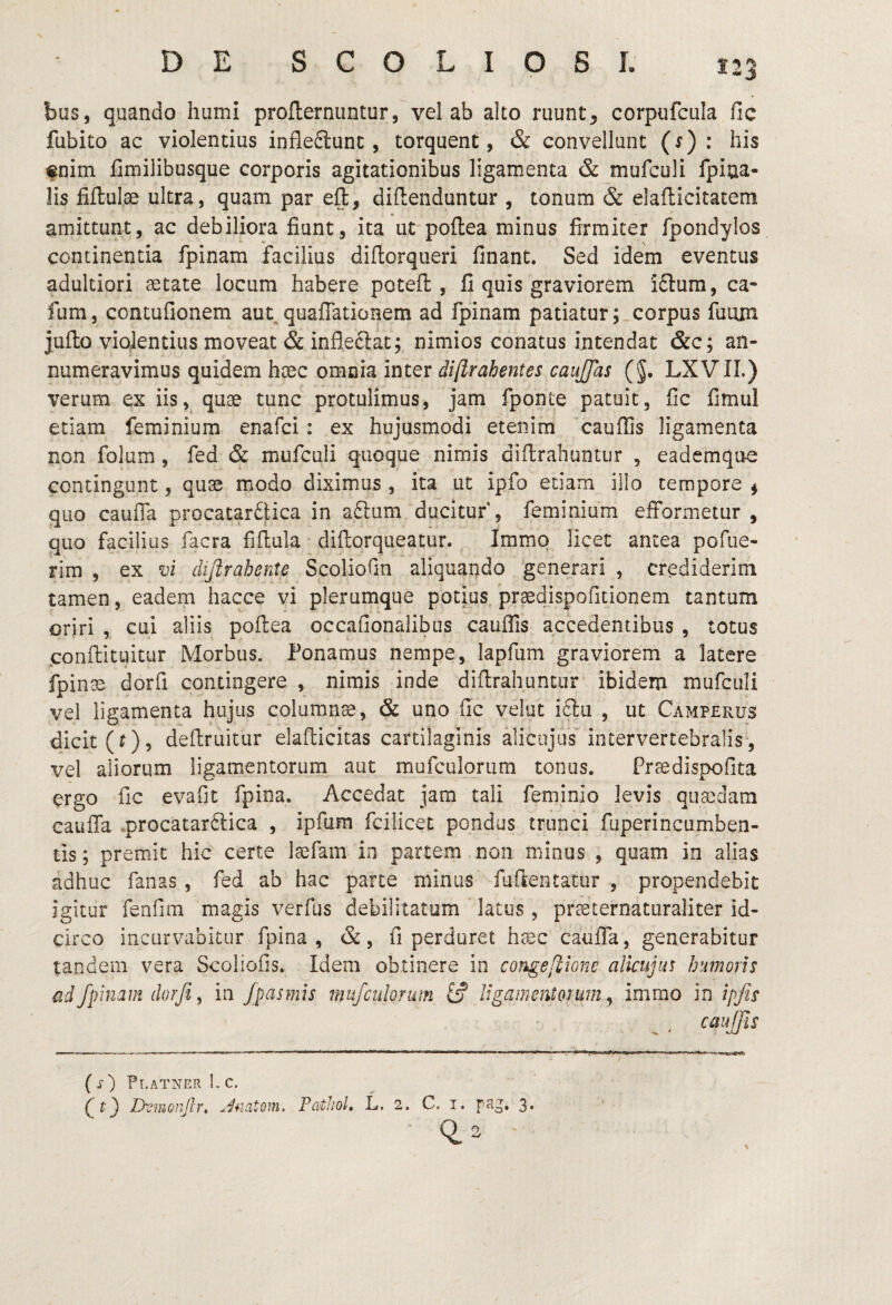 bus, quando humi proflernuntur, vel ab alto ruunt, corpufcula fic fubito ac violentius infleflunc, torquent, & convellunt (s) : his «nim Cmilibusque corporis agitationibus ligamenta & mufculi fpiua- lis fiflulse ultra, quam par efl, dillenduntur , tonum & elafticitatem amittunt, ac debiliora fiunt, ita ut poflea minus firmiter fpondylos continentia fpinam facilius diflorqueri finant. Sed idem eventus adultiori astate locum habere potefl: , fi quis graviorem i£tura, ca- fum, contufionem aut^ quaffationem ad fpinam patiatur; corpus fuiun juflo violentius moveat & infleftat; nimios conatus intendat &c; an¬ numeravimus quidem haec omoia inter diftrahentes cauffas (§. LXVII.) verum ex iis, quae tunc protulimus, jam fponte patuit, fic fimul etiam feminium enafci: ex hujusmodi etenim cauffis ligamenta non folum, fed & mufculi quoque nimis diflrahuntur , eademqire contingunt, quae modo diximus , ita ut ipfo etiam illo tempore $ quo caufia procatarftica in aftum ducitur , feminium efformetur , quo facilius facra fifiula • difiorqueatur. Immq licet antea pofiie- rim , ex vi difirahente Scoliofin aliquando generari , crediderim tamen, eadem hacce vi plerumque potius praedjspofitionem tantum oriri , cui aliis poflea occafionalibus cauffis accedentibus , totus conflituitur Morbus. Ponamus nempe, lapfiim graviorem a latere fpin^ dorfi contingere , nimis inde diflrahuntur ibidem mufculi vel ligamenta hujus columnse, & uno fic velut i6lii , ut Camperus dicit (t), deflruitur elaflicitas cartilaginis aliciijus intervertebralis, vel aliorum ligamentorum aut mufculorum tonus. Fr^dispofita ergo fic evafit fpina. Accedat jam tali feminio levis quasdam cauffa .procatar6lica , ipfum fcilicet pondus trunci fuperincumben- tis; premit hic certe laefam in partem non minus , quam in alias adhuc fanas , fed ab hac parte minus fuftentatur , propendebit igitur fenfim magis verfus debilitatum latus, prasternaturaliter id¬ circo incurvabitur fpina , &, fi perduret h^c caufia, generabitur tandem vera Scoliofis. Idem obtinere in congefiione alicujus humoris ad fpinam dorfi y in fpasmis mufculorum iS Ugamentorum ^ irnrno in ipfis ( s) Pt.atner L c, DvmGnJh, Pathol, L, 2. C. i. rag. 3*