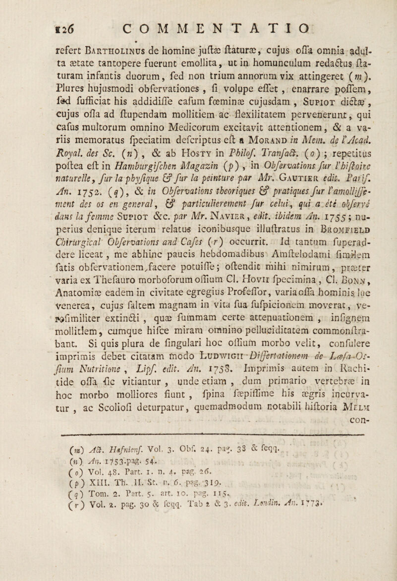 refert Bartholinus de homine jufla^ flaturae, cujus ofla omnia adul¬ ta ^tate tantopere fuerunt emollita, ut in homunculum reda6lus fla¬ turam infantis duorum, fed non trium annorum vix attingeret (m). Plures hujusmodi obfervationes , fi volupe eflet , enarrare pofTem , fdd fufficiat his addidilTe cafum foeminae cujusdam , Supiot diclae*, cujus ofla ad flupendam mollitiem ac- flexilitatem perveneruat, qui cafus multorum omnino Medicorum excitavit attentionem. , & a va¬ riis memoratus fpeciatim defcriptus efl a Morand in Mem, de rykad. RoyaL des Sc. («) , & ab Hosty in Fhilof, Tranfadt. (o) ; repetitus poflea efl in Hamburgifchen Magazin (p) , in Obfervatlons fur rhi[ioke naturelky fur la phyfique ^ fur la peinture par Mr. Gautier edu, Farlf An. (f)? & Obfervatlons theoriques ^ pratiques fur l'amollUfe- ment des os en general ^ ^ partlculierement fur celui\ qui a^ete ohferve dans lafemme Supiot &c. par Mr. Navier, edit, ibidem An. 1755; nu¬ perius denique iterum relatu^ iconibusque illuflratus in Bromfield Chiriirgical Obfervatlons and Cafes (*r) occurrit. Id tantum fuperad- dere liceat, me abhinc paucis hebdomadibus Amftelodami fimHem fatis obfervationem^facere potuifle; oftendit mihi nimirum, praeter varia ex Thefauro morboforumoirmm CI. Hovir fpecimina , Cl. Bonn, Anatomioe eadem in civitate egregius Profeflbr, variaoiTa hominis, lue Venerea, cujus falcem magnam in vita fua fufpicionem moverat, ve- !*ofimiliter extinfti , quae fummam certe attenuationem , inllgnem mollitiem 5 cumque hifce miram omnino pelluciditatem commonflra- bant. Si quis plura de Angulari hoc offiufn morbo velit, confulere imprimis debet citatam fncdo l^VI)^YlOll^^Dilfert■ationem de- LisfaAJs- fium Niitritidne y Lipf edit. /In. 175S. Imprimis autem in Rachi¬ tide ofla fic vitiantur , unde etiam , dum primario vertebrae in hoc morbo molliores fiunt , fpina fiepiflirae his aegris incurva¬ tur , ac Scoliofi deturpatur, quemadmodum notabili hiftoria Melm - ... , . , con- A^. HafnienJ. Vol 3. Obf. 24. pa^. 3S & Teqq. / (#0 SA (0) Vol. 48. Part. I. n. 4, pag. 2(5. . (p) XIII. Th. II. vSt. n. 6. pag.'319. (5) Tom. 2. Part. 5. art. 10. png. 115.. (f} Vol. 2. pag. 30 ^ fcqq. Tab 2. & 3. edit. Ldiidin. An. 1773»