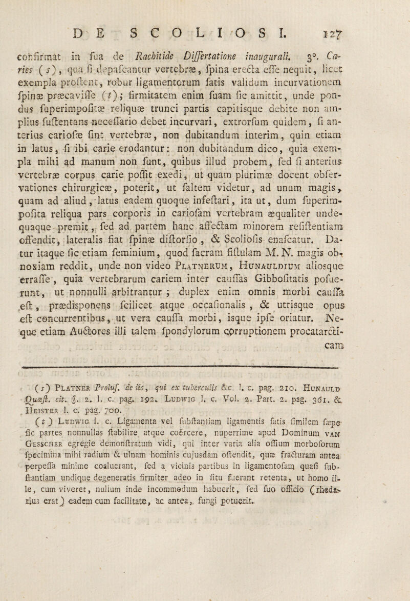 confirmat in foa de Rachitide DiJJertatione inaugurali, 3°. C($- rus ( j) , qoa fi depafcancur vercebrcC, fpina erecla efie nequic, iices exempla proilent, robur ligamentorum fatis validum incurvationem fpinae praecaviiTe (f); firmitatem enim fuam fic amittit, unde pon¬ dus faperimpofitoe reliquae trunci partis capitisque debite non am¬ plias fuflentans-neceflario debet incurvari, extrorfum quidem, fi an¬ terius cariofie fint vertebrae , non dubitandum interim, quin etiam in latus, -fi ibi carie erodantur; non dubitandum dico, quia exem¬ pla mihi manum non funt, quibus illud probem, fed fi anterius vertebrae corpus carie poiTic exedi,, ut quam plurimae docent obfer- vationes chirurgicae, poterit, ut fakem videtur, ad unum magis,, quam ad aliud,'latus eadem quoque infeftari, ita ut, dum fbperim- pofita reliqua pars corporis in cariofam vertebram aequaliter unde- quaque preiiiitfed ad partem hanc affedlam minorem refiftentiam offendit, .lateralis fiat fpinae diflorfio , & Scoliofis-enafeatur. Da¬ tur itaque fic etiam feminium, quod facram fiftiilam M. N, magis ob-^ noxiam reddit, unde non video Platnerum, Hunaulbium aliosque 'errafie , quia vertebrarum cariem inter caiiffas Gibbolitatis pofiie- runt, ut.nonnulli arbitrantur ; duplex enim omnis morbi caufTa ,efl:, praedisponens fcilicet atque occafionalis , & utrisque opus eft concurrentibus, uc vera caufTa morbi, isque ipfe oriatur. Ne¬ que etiam Audlores illi talem fpondylonim corruptionem procatarcli- cam (j-) Platner Proluf, 'de iis ^ qui ex tuberculis ], c. pag. 210. Hunauld cit,. 5. 2. 1. c. pag. 192.. L.udwig c. Voi. 2. Part. 2. pag. 361. IIeister 1. c. pag. 700. (} L^dwig. i. c. Ligamenta vel fubllantiam ligamentis fatis ilmilem Lepe- nc partes nonnullas fiabilire atque coercere, nuperrime apud Dominum van Gesscher egregie deinonftratum vidi, qui inter varia alia offium morboforum fpecimina mihi radium & ulnam hominis cujusdam oilendit, quee fracluram antea, perpeffa minime coaluerant, fed a vicinis partibus in ligamentofain quafi fub- fiantiam undique degeneratis firmiter adeo in fitu fjcrant retenta, ut homo il¬ le, cum viveret, nullum inde incommodum habuerit, fed fuo OfHcio ('rlrtda^ rius eiatj -eadem cum facilitate, lic antea,, fungi potuerit..