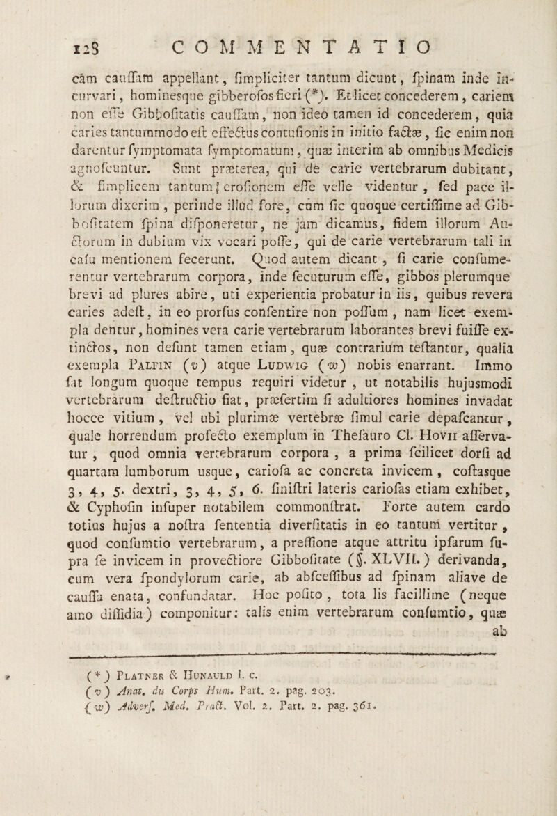 cam caufilim appellant, fimpliciter tantum dicunt, fpinam inde in¬ curvari , hominesqiie gibberofos fieri (^}. Et iicet concederem, cariem non efie Gibbofitatis caiilTam, non ideo tamen id concederem, quia caries tantummodo eft effedluscontufionis in initio fafiiae, fic enim non darentur fymptoniata fymptomatQm, quas interim ab omnibus Medicis agnofcuntur. Sunt praeterea, qui ‘de carie vertebrarum dubitant, & fimplicem tantum | erofionem efie velle videntur, fed pace il¬ lorum dixerim , perinde illad fore, cdm fic quoque certiflime ad Gib- bofitatem fpina difponeretar, ne jam dicamus, fidem illorum An¬ ciorum in dubium vix vocari pofie, qui de carie vertebrarum tali in cafu mentionem fecerunt. Qiiod autem dicant , fi carie confume- rentur vertebrarum corpora, inde fecuturum efie, gibbos plerumque brevi ad plures abire, uti experientia probatur in iis, quibus revera caries adeft, in eo prorfus confentire non poffum , nam licet exem¬ pla dentur, homines vera carie vertebrarum laborantes brevi fuifle ex- tin61os, non defunc tamen etiam, quae contrarium teflantur, qualia exempla Palfin (v) atque Ludwig (t)y) nobis enarrant. Immo fat longum quoque tempus requiri videtur , ut notabilis hujusmodi vertebrarum deftruftio fiat, praefertim fi adukiores homines invadat hocce vitium , vel ubi plurimae vertebrae fimul carie depafcancur, quale horrendum profefto exemplum in Thefauro CI. Hovii aflerva- tiir , quod omnia verrebrarum corpora , a prima fcilicet dorfi ad quartam lumborum usque, cariofa ac concreta invicem , coflasque 3, 4, 5. dextri, 3, 4, 5, 6* finiflri lateris cariofas etiam exhibet, & Cyphofin infuper notabilem commonflrat. Forte autem cardo totius hujus a noftra fententia diverfitatis in eo tantum vertitur , quod confumtio vertebrarum, a preffione atque attritu ipfarum fu- pra fe invicem in prove<5liore Gibbofitate (§. XLVII.) derivanda, cum vera fpondylorum carie, ab abfceffibus ad fpinam aliave de cauffa enata, confundatar. Hoc pofico , tota lis facillime (neque amo diffidia) componitur: talis enim vertebrarum confumtio, quse ab PlAT^ER & IIUNAULD ]. C. (v) Anat. du Corps Hum, Part. 2. pag. 203. {^w) AdverJ, Med, Fra^. Vol. 2. Part. 2. pag, 361. j