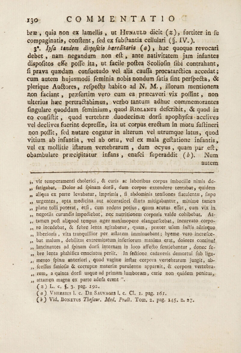 J30- brse , quia non ex lamellis , ut Hunauld dicit (z) ^ fortiter in fe compaginatio, condent, fed ex fubdantia cellulari (§. IV.)» 3*. Ipfa tAndem dispojitw hereditaria (a) > hac quoque revocari debet , nam negandum non eft , ante nativitatem jam infantes dispofitos effe pofle ita, ut facile poftea Scoliofin fibi contrahant, fi prava qu$dam confuetudo vel alia caufla procatarftica accedat; cum autem hujusmodi feminia nobis nondum fatis fint perfpefta, & plerique Auftores, refpeftu habito ad N. M., illorum memionena aon faciant, proefertim vero cum ea praecaveri vix poffint, non ulterius hsec pertradabimus, verbo tantum adhuc commemorantes fingulare quoddam feminium, quod Hiolanus defcribit, & quod in eo confidit, quod vertebrae duodecinrise dorfi apophyfes acclives vel declives fuerint depreflae, ita ut corpus ere6lum in motu fudineri non polTit, fed nutare cogatur in alterum vel utrumque latus, quod vitium ab infantia, vel ab ortu, vel ex mala gedatione infantis, vel ex mollitie idarum vertebrarum , dum ocyus , quam par ed, obambulare praecipitatur infans , enafci fuperaddit {b). Num autem 5, vir temperamenti cholerici, & curis ac laboribus corpus imbecille nimis de- ,, fatigabat. Dolor ad fpinam dorfi» dum corpus extendere tentabat, quidem ,, aliqua ex parte levabatur, Imprimis, fi abdominis tcnfiones flatulentas, fepe ,, urgentes, apta medicina aut accuratiori diaeta mitigabantur, minime tamen „ plane tolli poterat, ccfi, cum rodens potius, quam acutus elTet, eum vix in j, negotiis curandis impediebat, nec nutritionem corporis valde cohibebat, At‘ ,, tamen pofi: aliquod tempus aeger maximopere elanguefcebat, incurvato corpo- „ re incedebat, & febre lenta agitabatur, quam, praeter ufum la^is aerisque ,, liberioris , vita tranquillior per aeflatem imminuebant; hycme vero increfce- „ bat malum, debilitas extremitatum inferiorum maxima erat, dolores continui ,, lancinantes ad fpinam dorfi internam in loco afFefto fentiebantur , donec fe- ,, bre lenta phthifica emaciatus periit. In fcftione cadaveris demortui fub liga- ,, mento fpinae anteriori, quod vaginae inftar corpora vertebrarum jungit, ab- ,, fceffus faniofo & corruptae materiae purulentje apparuit, & corpora vertebra- rum, a quinta dorfi usque ad primam lumbonim, carie non quidem penitus^ 3, attamen magna ex parte adefa erant {2) L. c. f. s. pag. 192. (a) ViGiERius 1. c. De Sauvages I. c. CI. i. pag. i(5i.