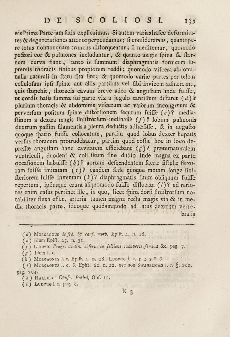 BisPrima Parte jam fatis explicuimus. Si autem varias hafce deformita-’ tes & degenerationes attente perpendamus; fi confideremus, quantope¬ re totus nonnunquam truncus dillorqueatur; fi meditemur, quomodo pe61:ori cor & pulmones includantur, & quanto magis fpina & fler-' num curva fiant , tanto is fummum. diaphragmatis fornicem fii- premis thoracis finibus propiorem reddi j quomodo vifcera abdomi¬ nalia naturali in ftatu fita fine; & quomodo variae partes per telain cellulofam ipfi/pinae aut aliis partibus vel fibi invicem adhaereant,, quis ftupebit, thoracis cavum breve adeo & anguilum'inde fuifie, ut cordis bafis fumrna fui parte vix a jugulo tantillum diflarec ( ) ? plurium thoracis & abdominis vifcerum ac vaforiim incongruum & perverfum poficum fpinae diftorfionem fecutum fuiflTe (e)? media- ftinum a dextra magis finifirorfiim-inclinaiTe (/) ? lobum pulmonis dextrum paflim filamentis a pleura deduftis adhsefifTe, & iii augufto quoque fpatio fuilTe collocatum, partim quod lobus dexter hepatis verfus thoracem protrudebatur, partim quod coftae hoc in loco de- preffae anguftam hanc cavitatem efficiebant (^)?, praeternaturalem ventriculi, duodeni & coli fitum fine dubio inde magna ex parte occafionem habuifTe (b)? aortam defeendentem facrae MulcS flexu¬ ram fuiflTe imitatam (i)? eandem fede quoque motam longe fini- fleriorem fuiflTe inventam (^)? diaphragmatis ficum obliquum fuiflTe repertum, ipfiusque crura aliquomodo fuiflTe difiocata (/)? ad rario¬ res enim cafus pertinet ille, in quo, licet fpina dorfi finiflrorfiim no¬ tabiliter flexa elTet, arteria tamen magna recla magis via & in me¬ dia thoracis parce, ideoque qiiodamrpodo ad latus dextrum verte¬ bralis f Morgagnus defed. ^ canj, morb, EpiU:, 4. n. i(5. f e) Idem Epift. 27. n. 31.. ‘ f/) Ludwig Progr, contin, obferv. in fettione cadaveris femines pag. 7» (^3 Idem I. c. (/? ) Morgagnus 1. c. Epill. 4. n. 16. Lubwig I. e. pag. 5 & 5. (f) Morgagnus J. c. & Epift. 62. n. 12, nec non Swagerman 1, c. §. pag. 294*. f fe) Hallerus Opufe. PatTfol, Obf. ii. L.VDVvnGLc. pag, 8..