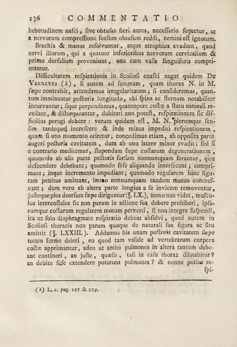 1^6 commentatio hebetudinem nafci, fi ve ob tufas fieri aures, necefTario fequetur, ut a nervorum compreffione fenfum obtofum reddi, neminiefl ignotum. Brachia & manus refolvuntur, , atque atrophica evadunt, quod nervi illorum, qui a quatuor inferioribus nervorum cervicalium & primo dorfaliurti proveniunt, una cum vafis fanguiferis compri¬ mantur. Difficultatem refpirationis in Scoliofi enafci negat quidem Du Verneyus (k) y fi autem ad fummam , quam thorax N. in M. fepe contrahit, attendamus irregularitatem ; fi confideremus, quan¬ tum imminuatur pe&oris longitudo, ubi fpina ac fternum notabiliter incurvantur; fique perpendamus, quantopere coflas a flatu naturali re¬ cedant, & diftorqueantur, dubitari non potefl, refpirationem fic dif¬ ficilius peragi debere : verum quidem efl: , M. N. ^plerumque fen- fim tardequej increfcere & inde minus impediri refpirationem , quam fi uno momento oriretur; concedimus etiam, ab oppofita parte augeri peftoris cavitatem , dum ab uno latere minor evadit; fed fi e contrario meditemur, flupendam faepe coflarum degenerationem , quomodo ab alia parte pedloris furfum nonnumquam ferantur, qiiae defcendere debebant; quomodo fefe aliquando interfecent; compri¬ mant; inque incremento impediant; quomodo regularem hinc figu¬ ram jpehitus amittant, imrmo nonnumquam tandem mutuo concref- cant; dum vero ab akera parte longius a fe invicem removentur, jaftoque plus deorfum faepe diriguntur (g. LX.), hemo non videt, mufcu- ios intercoflales fic non parum in aftione fua debere prohiberi, ipfa- rumque coflarum regularem motum perverti, fi non integre fufpendi, ita ut folo diaphragmate refpiratio debeat abfolvi, quod autem in Scoliofi thoracis non parum quoque de naturali fua figura ac fitu amittit (§. LXXIIL). Addamus his unam pexioris cavitatem fa^pe totam ferme deleri , eo quod tam valide ad vertebrarum corpora cotlae apprimantur, adeo ut ambo pulmones in altera tantum debe¬ ant contineri , an jufle, qusefo , tali in cafu thorax dilatabitur ? an debite fde extendere poterunt pulmones ? & nonne potiiis re- fpi- (k) L, c. pag. 127 & I2p. h 9