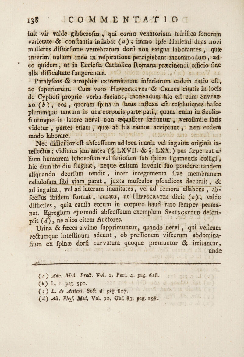 fuic vir valde gibberofus, i^ui cornu venatoriam mirifica fonorum varietate & conflantia inflabat (a) ; immo ipfe HarJemi duas novi mulieres diftorfione vertebrarum dorfi non exigua laborantes quae interim nullum inde in refpiratione percipiebant incommodum, ad¬ eo quidem, ut in Ecclefia.Catholico Romana praecinendi .officio fine ulla difficultate fungerentur. - i , ^ ) Paralyfeos & atrophia extremitatum inferiorum eadem ratio efl:> ac fuperiorum. Cum vero 'Hippocrates & Celsus citatis in locis de Cyphofi proprie verba faciant, monendum hic efl cum Severl* NO (i) 9 eos , quorum fpina in latus inflexa efl: refplutiones hafce plerumque tantum in una corporis parte pati, . quum enim in’Scolio«- fi utroque in latere iiervi non aequaliter laeduntur , verofimile fatis videtur, partes etiam , quae ab his ramos accipiunt ,.5 non eodem modo laborare. ^ i ^ - Nec difficilior efl abfceflTuum ad loca inania vel inguina originis in- telleftus; vidimus jam antea (§. LXVIL & §, LXX.) pus faepe aut a> lium humorem ichorofum vel faniofura fub fpinae ligamentis colligi, hic dum ibi diu flagnat, neque exitum invenit fuo pondere tandem aliquando deorfum tendit , inter integumenta five membranam cellffiofam fibLYl^^^^^ j^xta mufculos pfoadicos decurrit, & ad inguina, vel ad laterum inanitates^ vePad femora allabensV ab- fcefius ibidem format, curatu, ut Hippocrates dicit (c) ^ valde difficiles, quia cauflTa eorum in corpore haud raro femper perma¬ net. Egregium ejusmodi abfcefliium exemplum Springsfeld defcri- pfit (d), ne alios citem Au6lores. Urina & fseces alvinse fupprimuntur, quando nervi, qui veficam reftumque inteflinum adeunt , ob preflSonem vifcerum abdomina¬ lium ex fpinae dorfi curvatura quoque premuntur & irritantur,, ■ ' unde ' I . . - ■ . .. . ... «■«•«—i (a) Afh. Med. Pr&tt, Vol. 2. Part. 4. pag. 618^ {i') L. c. pag. 390. f (c) L, de ArtkuL Se6l:. <5. pag. 807.