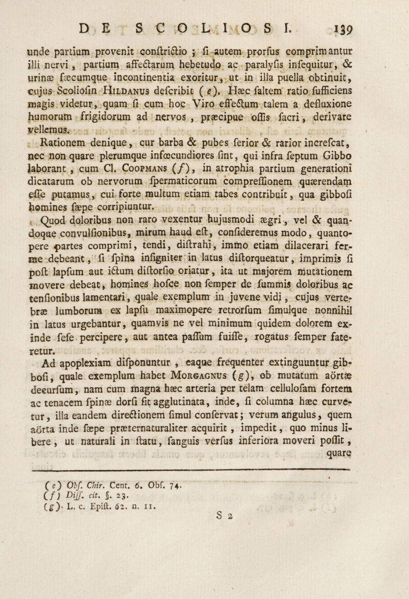 unde partiam provenit conftriSlro ;■ fi autem prprfus comprimantur illi nervi 5 partiam afFedtarum hebetudo ac paralyfis infequitur, Sc urinas faecumque incontinentia exoritur, ut in illa puella obtinuit, cujus Scoliofin Hild ANUS defcribit (e). Haec faltem ratio fufHciens magis videtur, quam fi cum hoc Viro effeflum talem a defluxione humorum frigidorum ad nervos , praecipue offis facri, derivare vellemus. * • Rationem denique, cur barba & pubes ferior & rarior increfcat, nec non quare plerumque infoccundiores fint, qui infra feptum Gibbo Jaborant , cum Cl. Coopmans (/), in atrophia partium generationi dicatarum ob nervorum fpermaticorum compreffionem quaerendam efib putamus, cui^forte multum etiarri tabes contribuit, qua gibbofi homines faepe corripiuntur. Quod doloribus non raro vexentur hujusmodi aegri , vel & quan¬ doque convulfionibus, mirum haud efl:, confideremus modo, quanto¬ pere partes comprimi, tendi, diftrahl, imfno etiam dilacerari fcr- me debeantfi fpina infigniter in latus diftorqueatur, imprimis fi pofl: lapfum aut i6lum diflorfio oriatur, ita ut majorem inutationem movere debeat, homines hofce non femper de fummis doloribus ac tenfionibus lamentari, quale exemplum- in juvene vidi, cujus verte¬ brae lumborum ex lapfu maximopere retrorfum fimulque nonnihil in latus urgebantur, quamvis ne vel minimum quidem dolorem ex¬ inde fefe percipere, aut antea paffum fuiffe, rogatus femper fate* retur. Ad apoplexiam difponuntur , eaque frequenter extinguuntur gib¬ bofi, quale exemplum habet Morgagnus (g)\ ob mutatum aortae deeurfum, nam cum magna haec arteria per telam cellulofam fortem ac tenacem fpinae dorfi fit agglutinata, inde, fi columna haec curve? tur, illa eandem direflionem fimul confervat; verum angulus, quem aorta inde faepe prceternaturaliter acquirit, impedit, quo minus li¬ bere , ut naturali in ftatu, fanguis verfus inferiora moveri poffit, quare fe) Ohf. Chir. Cent. 5, Obf. 74. Cf) «f- S* 23. (^}* L. c, Epift. 62. n. II, S 2