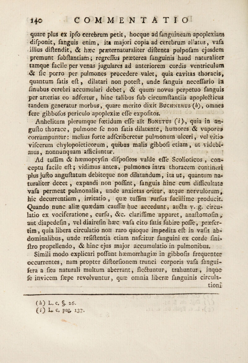 n quare plus ex ipfo cerebrum petit, hocque ad fangaineam apoplexiam difponit, fanguis enim, ita majori copia,ad cerebrum allatus, vafa illius diftendit, & haec praeternaturalicer diftenta pdpofam ejusdem premunt fubflantiatn; regrellus praeterea fanguinis haud naturaliter tamque facile per venas jugulares ad anteriorem cordis ventriculum & fic porro per pulmones procedere valet, quia cavitas thoracis, quantum fatis eft, dilatari non poceil, unde fanguis necelTario ia finubus cerebri accumulari debet, & quum novus perpetuo fanguis per arterias eo adfercur, hinc talibus fub circumftantiis apople6licuS tandem generatur morbus, quare merito dixit Bucrnehus (^), omnes fere gibbofos periculo apoplexiag elTe expolitos. Anhelitum plerumque foetidum elTe ait Bonetus (/)', quia in ‘an^ guflo thorace, pulmone fe non fatis dilatante, humores & vapores corrumpuntur: melius forte adfcriberetur pulmonum ulceri, vel vitm vifcerum chylopoietieorum, quibas malis gibbofi etiam, ut videbi¬ mus, nonnunquam afficiuntur. ' Ad tuffim & haemoptyfin difpofitos valde efle Scolioticos , con> ceptu facile efl:; vidimus antea, pulmones intra thoracem contineri plus jufto anguftatum debiteque non dilatandum, ita ut, quantum na.^ turaliter decet, expandi non*poflint, fanguis hinc cum difficultate vafa permeat pulmonalia, unde anxietas oritur, atque nervulorum,^ hic decurrentium , irritatio , quae tuffim rurfus facillime producit. Quando nunc aliae quaedam cauflie huc accedunt , au3a v. g. circu¬ latio ex vociferatione, curfu, &c. clariffime apparet, anaflomofin aut diapedefin , vel diairefin haec vafa cito fatis lubire poile , praefer- tim, quia Ubera circulatio non raro quoque impedita efl in vafis ab¬ dominalibus, unde refiflentia etiam nafcitur fanguini ex corde fini- flro propellendo, & hinc ejus major accumulatio in pulmonibus.. Simili modo explicari pofiTiint haemorrhagiae in gibbofis frequenter occurrentes, nam propter diflorfionem trunci corporis vafa fangui- fera a fitu naturali multum aberrant, fleftuntur, trahuntur, inque fe invicem faepe revolvuntur, quae omnia liberae fanguinis circula¬ tioni (A) L. c. §. 26. CO r37»