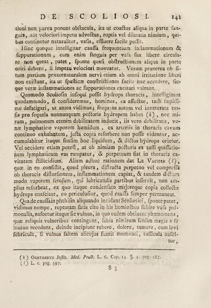 o doni non parva ponunt obftacula, ita ut coaftus aliqua in parte faa- guis, aut velociori impetu adveftiis, rupds vel dilatatis nimium, qui¬ bus continetur naturaliter, vafis, effluere facile pofflc. Hinc quoque intelligitur caulTa frequentium iniiammationum & fuppurationum , eum enim fanguis per vafa fua libere circula¬ re rkon queat , patet , fponte quafi obllruftionem aliqua in parte oriri debere, Ii impetu velociori moveatur. Verum praeterea ob Ci- tum partium prseternaturalem nervi etiam ab omni irritatione liberi non exidunt, ita ut fpafticoe confl:ri61:iones facile huc accedere, llc- que verse inflammationes ac fuppurationes excitari valeant. Quomodo Scoliofin infequi poffit hydrops thoracis, intelligimus quodammodo, fi confideremus, homines, ea afledlos, tuili me defatigari, ut antea vidimus; frequens autem vel inveterata tua- fis pro fequela nonnunquam pe6loris hydropem habet (^) , nec mi¬ rum, pulmonum etenim debilitatem inducit,, iis vero debilitatis, ve¬ nae lymphaticae vaporem humidum , ex arteriis in thoracis cavum continuo exhalantem, jufta copia reforbere non pofic videntur, ac¬ cumulabitur itaque fenfim hoc liquidum, & dirius hydrops orietur» Vel accidere etiam potefl:, ut ob nimiam pectoris ex tufli quaUatio- nem lymphaticum vas rumpatur, & perpetuum fiat in thoracis ca¬ vitatem flillicidium. Aliam adhuc rationem dat Le Vacuer (/), quae in eo confiflit, quod pleura, difl;ra<d:a perpetuo vel comprefla ob thoracis diftorfionem, inflammationem capiat, & tandem dictam modo vaporem ferofum, qui lubricandis partibus infervit, non am. piius reforbeat, ex quo itaque condenfato majoreque copia collecto hydrops enafciiur, eo periculofior, quod caulTa femper permaneat. Quadecauffainphthifin aliquando incidant Scollotici, fponte patet, vidimus nempe, rupturam facis cito in his hominibus fubire vafa pul¬ monalia, nafcetur itaque fie vulnus, in quo eadem obtinent phaenomena, quse reliquis vulneribus contingunt, labia nimirum ferifim magis a fe mutuo recedunt, deinde incipiunt rubere, dolere, tumere, cum levi febricula, fi vulnus falcem alicujus fuerit momenti, tufflciila nafci- tur (k^ Oosterdyk Injiit. Med. PraB. L. 6-. Cap. 14, §. 4. pag. 187,. {1} L. c. S97* s 3