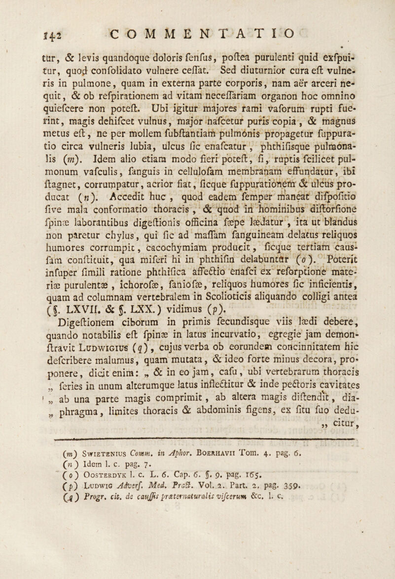 14-2 o tar, & levis quandoque doloris fenfus, poflea purulenti quid exfpui- tur, quod confolidato vulnere ceflat. Sed diuturnior curaefl: vulne¬ ris in pulmone, quam in externa parte corporis, nam aer arceri ne¬ quit , & ob refpirationem ad vitam neceflariam organon hoc omnino quiefcere non poteft. Ubi igitur majores rami vaforum rupti fue¬ rint, magis dchifcec vulnus, major nafcetur puris copia , & magnus metus eft, ne per mollem fubflantiam pulmonis propagetur fuppura- tio circa villneris lubia, ulcus fic enafcatur , phthifisque pulmona¬ lis (m). Idem alio etiam modo fieri pbtefi:, fi,, raptis fcilicet pul¬ monum vafculis, fanguis in cellulofam membranam effundatur, ibi ftagnec, corrumpatur, acrior fiat, ficque fiippurationeth & ulcus pro¬ ducat (k). Accedit huc , quod eadem femper maneat difpoficio five mala conformatio thoracis , & 'quod iri hominibus difforfione fpinae laborantibus digefiioiiis officina faepe IseJatur , ita ut blandus non paretur chylus , qui fic ad maffam fanguineam .delatus reliquos humores corrumpit, cacochymiam producit, ficque tertiam caus¬ iam conftituit, qua miferi hi in phthifin delabuntnr (a). Poterit infuper fimili ratione phthifica affeftio ^nafci ex“ reforptione mate- ria3 purulentae , ichorofae, faniofie, reliquos humores fic inficientis, quam ad columnam vertebralem in Scolioticis aliquando colligi antea (§. LXVn. & 5. LXX.) vidimus (p). Digefiionem ciborum in primis fecundisque viis Isedi debere, quando notabilis efl: fpinae in latus incurvatio, egregie jam demon- ftravic Ludwigius (q) , cujus verba ob eorundem concinnitatem hic defcribere malumus, quam mutata, & ideo forte minus decora, pro¬ ponere, dicit enim: „ & in eo jam, cafu, ubi vertebrarum thoracis „ feries in unum alterumque latus infle6licur & inde pecoris cavitates ' ab una parte magis comprimit, ab altera magis difiendil, dia- ,, phragma, limites thoracis & abdominis figens, ex fitu fuo dedu- „ citur, (m) SwiETENius Comm, in Aphor, Boerhavii Tom. 4. pag. 6. Qi') Idem 1. c, pag. 7. (0) OosTERDYK 1. c. L. 6. Cap. 6, 5* 9. pag. 155, (p) L'UDWig Aih)erf. Med. PraB. Vol. 2. Part. 2, pag. 359.