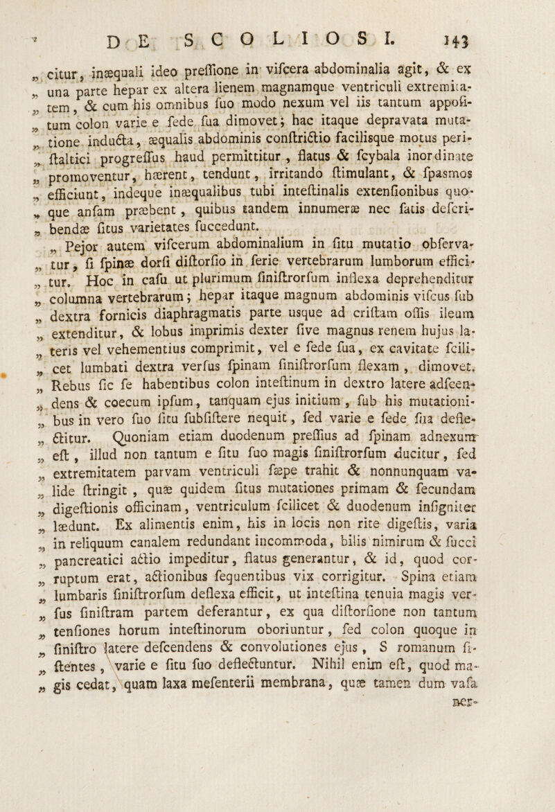 Gitur, inaequali ideo preflione in'vifcera abdominalia agit, & ex l una p^rte hepar ex altera lienem magnamque ventriculi extremiiar tem & cum his omnibus fuo modo nexum vel iis tantum appofi- tum colon varie e fede fua dimovet; hac itaque depravata muta¬ tione indufta, aequalis abdominis conflriftio facilisque motus peri- flaltici progrefTus haud permittitur , flatus & fcybala inordinate promoventur, hserent, tendunt, irritando ftimulanc, & fpasmos efficiunt, indeque inaequalibus tubi inteftinalis extenfionibus quo¬ que anfam probent, quibus tandem innumerae nec fatis deffiri- „ bendae fitus varietates fuccedunt. Pejor autem vifcerum abdominalium in fitu mutatio obferva- ttir, fi fpinae dorfi diftorfio in ferie vertebrarum lumborum effici¬ tur, Hoc in cafu ut plurimum finiUrorfum inflexa deprehenditur „ columna vertebrarum; hepar itaque magnum abdominis vifcus fub dextra fornicis diaphragmatis parte usque ad criftam offis ileum extenditur, & lobus imprimis dexter five magnus renem hujus Ia- „ teris vel vehementius comprimit, vel e fede fua, ex cavitate fcili- „ cet lumbati dextra verfus fpinam finiflrorfum flexam , dimovet. „ Rebus fic fe habentibus colon inteflinum in dextro latere adfcen- ,5 dens & coecum ipfum, tanquam ejus initium , fub his mutationi¬ bus in vero fuo fltu fubfiftere nequit, fed varie e fede foa defle- „ ftitur. Quoniam etiam duodenum preffius ad fpinam adnexum'^ efl:, illud non tantum e fitu fuo magis finiflrorfum ducitur, fed „ extremitatem parvam ventriculi faspe trahit & nonnunquam va- 5, lide flringic , quas quidem fitus mutationes primam & fbcundam „ digeflionis officinam, ventriculum fcilicet & duodenum infigniter „ Isedunt. Ex alimentis enim, his in locis non rite digeflis, varia „ in reliquum canalem redundant incommoda, bilis nimirum & fucci ,5 pancreatici a6lio impeditur, flatus generantur, & id, quod cor- ,5 ruptum erat, aftionibus feguentibiis vix corrigitur. Spina etiam „ lumbaris finiflrorfum deflexa efficit, ut inteflina tenuia magis ver- „ fus finiflram partem deferantur, ex qua diflorfione non tantum ^ tenfiones horum inteflinorum oboriuntur, fed colon quoque in ^ finiflro latere defcendens & convolutiones ejus, S romanum fi« flentes ,\varie e fitu fuo deflebuntur. Nihil enim efl, quod ma- gis cedatquam laxa mefenterii membrana, quae tamen dum vafa aer-'»