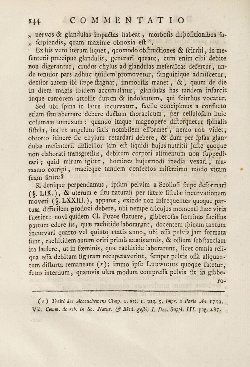 ,, nervos & glandulas impaftas habeat, morbofis di/pofidonlbus fu- „ fcipiendis, quam maxime obnoxia ell Exilis vero iterum liquet, quomodoobflruftiones & fcirrhi, inme- fenterii praecipue glandulis, generari queant, cum enim cibi debite non digerantur, crudus chylus ad glandulas meferaicas defertur, un¬ de tenuior pars adhuc quidem*promovetur, fanguinique admifcetur, denfior autem ibi fsepe ftagnac, immobilis manet, & , quum de die in diem magis ibidem accumulatur, glandulas has tandem infarcit inque tumorem attollit durum & indolentem, qui fcirrhus vocatur. Sed ubi fpina in latus incurvatur, facile concipimus a confaeto etiam fitu aberrare debere duflum thoracicum , per cellulofam huic columnae annexum : quando itaque magnopere diflorquetur fpinalis fiftula, ita ut angulum fatis notabilem efformet , nemo non videt, obtorto itinere fic chylum retardari debere, & dum per ipfas glan¬ dulas mefenterii difficilior jam efl: liquidi hujus nutritii jufle quoque noti elaborati transgreffus, debitum corpori alimentum non fuppedi- tari quid mirum igitur , homines hujusmodi inedia vexari , ma¬ rasmo, corripi, macieque tandem confeftos miferrimo modo vitam fuam finire? • Si denique perpendamus, ipfam pelvim a Scoliofi fepe deformari ( §. LIX.), & uterum e ficu naturali per facroe fifiulae incurvationem moveri (§. LXXIIL), apparet, exinde non infreqiienter quoque par¬ tum difficilem produci debere, ubi nempe alicujus momenti haec vitia fuerint: novi quidem Cl. Puzos (latuere, gibberofas foeminas facilius partum edere iis, quae rachitide laborarent, docentem fpinam tantum incurvari quarto vel qnintq aetatis anno., ubi offa pelvis jam formata funt, rachitidem autem oriri primis aetatis annis, & offium fubflantiam ita laedere, ut in foeminis, quae rachitide laborarunt, licet omnia reli¬ qua offa debitam figuram recuperaverint, femper pelvis offa aliquan¬ tum difiorta remaneant (r); immo ipfe Ludwigius quoque fatetur, fetus interdum, quamvis ultra modum compreffa pelvis fit in gibbe- ro- Cr) Traiti des jdccouchemens Ch^lp. i. art. i. pag» 5. impr. h Paris An. 1759.