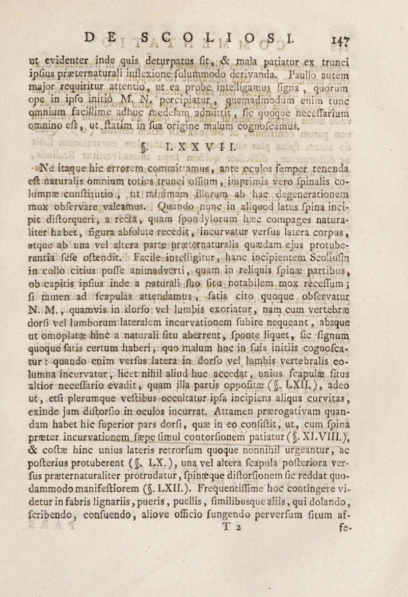 < - Ut; evidenter inde quis deturpatus fic, & mala patiatur ex trunci ipfius pfaeternaturali inflexione Mumuiodo derivanda. Paullo autem major, requiritur attentio, ut ea prpbp intellegamus figna , quorum ope in ipfo initio M. N. percipiatur , quemadmodum enim tunc omnium facillime adh-up medelam ..admittit, fic quoque iieceiTarium omnino efl, ut,flatini, in fua origine malum cognofcamus. g. L X X V I L ' Ne itaque hic errorem committamus, ante oculos femper tenenda efl naturalis omnium totius .trunci offitim , imprimis vero fpinalis co- lumnce confluucio., ut minimam illorum ab hac .degenerationem mox obfervare valeamus. ^ QLiando^munc in aliquod latus fpina inci¬ pit diflorqueri, a recla, quam fpondyiorum hxc compages natura¬ liter habet, figura abfolute recedit, 'incurvatur verfus latera corpus, atque ab una vel altera parte prqeternaturalis qusedara ejus protube¬ rantia fefe oflendit.' Facile, inteHigitur, hanc incipientem Scoliofini in collo citius, pofie animadverti, quarn in reliquis fpiaae partibus, ob capitis ipfius inde a naturali fuo fitu ^ notabilem mox receffum; fi tamen ad ‘fcapulas atterxdamus , fatis cito quoque obfervatur N. M.,-quamvis, in Idorfo vel lumbis exoriatur, nam cum vertebras dorli vel lumborum lateralem incurvationem fubire nequeant, absque ut omoplatae hinc a naturali litu aberrent, fponte liquet, fic fignum quoque fatis certum haberi, quo malum hoc in fuis initiis cognofca- tur: quando enim verfus Jatera in dorfo vefliimbis vertebralis co¬ lumna incurvatur, licet nihil aliud huc accedat,^ unius fcapuls ficus akior neceflario evadit j quam illa partis oppofitse (g. LXIL), adeo ut, etfi plerumque veftibus occultatur ipfa incipiens aliqua curvitas, exinde jam diflorfio in oculos incurrat. Attamen praerogativam quan- dam habet hic fuperior pars dorfi, quae in eo confiflit, ut, cum fpina praeter incurvationem, fepe limul contorfionem patiatur (g. XLVIII.), & coftae hinc unius lateris retrorfum quoque nonnihil urgeantur, ac poflerius protuberent (g. LX.), una vel altera fcapula pofleriora ver¬ fus praeternaturaliter protrudatur, fpinaeque diflorfio nem fic reddat quo¬ dammodo manifefliorem (g. LXIL). Frequeiidfiime hoc contingere vi¬ detur in fabris lignariis, pueris, puellis, fimilibusque aliis, qui dolando, fcribendo, confuendo, aliove ofScio fungendo perverfum fitum af-