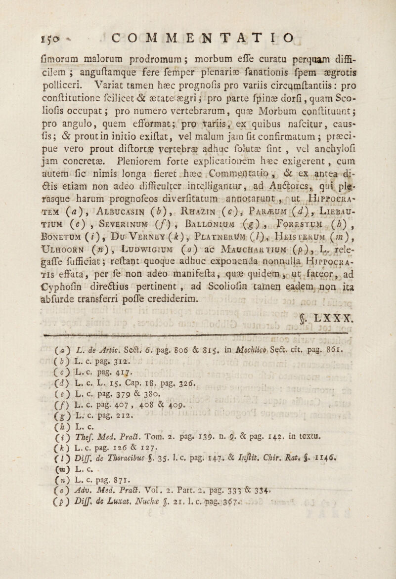 fimoram malorum prodromum; morbum eiTe curatu perquam diffi¬ cilem ; anguflamque fere femper plenarias fanatioriis fpem aegrotis polliceri. Variat tamen haec prognofis pro variis circqmftantiis: pro conflitutione fcilicet & aecate^aegri; pro parte fpinas dorfi, quam Sco- liofis occupat; pro numero vertebrarum, qu^ Morbum condituunt 5 pro angulo, quem efformat; pro variis,'ex quibus nafcitur, caus« fis; & prout in initio exidat, vel malum jam fit confirmatum; praeci* pue vero prout didortae vertebrae adhuc folut^ fint , vel anchylofi jam concretae. Pleniorem forte explicationem h-«c exigerent, cum autem fic nimis longa fieret hase ^ Commentatio , *ex antea di- ftis etiam non adeo difficulter intelligantur, ad Auftores,, qui^ plf,- rasque harum prognofeos diverfitatum annotarunt , ^ ut ^Hippocra' TEM {a) ^ Albucasin (^), Rhazin (c), Par^eum (J), Liebau- TIUM (e) , SfiVERiNUM (/) , BaLLONIUM (^),,, FoRESTUM {h) , Bonetum (f), Du^ Verney (^), Platnerom (,/), Heisterum (^/2)5 Ulhoorn (22), Ludwigium (o) ’ d.c Mauchartium (p), L. rele- gaffe fufficiat; redant quoque adhuc exponenda nonnulla Hxppogua- Tis effata, per fe-non adeo manifeda, quae quidemy ut fateor, ad Cyphofin dire6lius pertinent , ad Scoiiofin tamen eademj non ita abfurde transferri poffe crediderim. 5. LXXX. 1 ? ^ . . ^ --■.J-.I-V ■---^ ,11---- - .- ^ III  ^ r (a) L, de Artic, Sefl. 6. pag. 806 & 815. in Mochlico Sed:, dt. pag. 861. ( b) L. c. pag. 312. ^ CO'L-c- pag-417- (^d) L. c. L. 15. Cap. 18. pag. 325. (e) L. c. pag. 379 & 380. (/) L. c. pag. 407 , 408 & 409. \  (g) L. c. pag. 212. ■ L. c. (i) Thef. Med, PraB. Tom. 2. pag. 139. n. 9. & pag. 142. in textu. (fe) L. c. pag. 126 & 127. f O Thoracibus J. 35. I. c, pag. 147. & Inflit, Chir, Rat* §* 114^* (m) L. c. (n) L. c. pag. 871* (0) Adv, Med, PraB. Vol. 2. Part. 2-, pag. 333 & 334. ' ^ tP) Luxat. Niiclw |. 21. h c. pag. 3^7, 'v ’